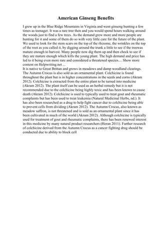 American Ginseng Benefits
I grew up in the Blue Ridge Mountains in Virginia and went ginseng hunting a few
times as teenager. It was a rare tree then and you would spend hours walking around
the woods just to find a few trees. As the demand grew more and more people are
hunting for it and some of them do so with very little care for the future of the plant.
We used to look for the stem scars on the top of the rhizome, the wrinkles on the top
of the root as you called it, by digging around the trunk a little to see if the treewas
mature enough to harvest. Many people now dig them up and then check to see if
they are mature enough which kills the young plant. The high demand and price has
led to it being even more rare and considered a threatened species.... Show more
content on Helpwriting.net ...
It is native to Great Brittan and grows in meadows and damp woodland clearings.
The Autumn Crocus is also sold as an ornamental plant. Colchicine is found
throughout the plant but is in higher concentrations in the seeds and corns (Akram
2012). Colchicine is extracted from the entire plant to be turned into medicine
(Akram 2012). The plant itself can be used as an herbal remedy but it is not
recommended due to the colchicine being highly toxic and has been known to cause
death (Akram 2012). Colchicine is used to typically used to treat gout and rheumatic
complaints but has been used to treat leukemia (Natural Medicinal Herbs, nd.). It
has also been researched as a drug to help fight cancer due to colchicine being able
to prevent cells from dividing (Akram 2012). The Autumn Crocus, also known as
meadow saffron, is not threatened and is sold as an ornamental plant since it has
been cultivated in much of the world (Akram 2012). Although colchicine is typically
used for treatment of gout and rheumatic complaints, there has been renewed interest
in this medicine by many natural product researchers (Heran 2011). Further research
of colchicine derived from the Autumn Crocus as a cancer fighting drug should be
conducted due to ability to block cell
 
