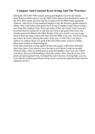 Compare And Contrast Kyrie Irving And The Warriors
During the 2014 2015 NBA season, point guard Stephen Curry for the Golden
State Warriors led his team to win the NBA Finals against the Cleveland Cavaliers. In
the 2015 2016 season, Kyrie Irving the Cavaliers won the NBA Finals against the
Warriors. After Kyrie Irving outplayed Stephen Curry the Warriors, people started to
debate. Who is the better point guard, Kyrie Irving or Stephen Curry? Kyrie Irving is
way better than Stephen Curry. Kyrie got rookie of the year award. Curry never got
an award when he started off. It took time for Curry to get good while Kyrie was
already good in his debut in the NBA. Rookie of the year award is not easy to get,
because there are many rookies that start off in the NBA every year. Yet Kyrie Irving
got to have the honor of being the rookie of the year. It took Curry very long to
improve as a player, Kyrie was good at the start of his career, so Kyrie is better....
Show more content on Helpwriting.net ...
Curry had a hard time scoring against Irving in his games, while Kyrie did better
than Curry does. Curry misses a lot of lay ups as well, Kyrie Irving can actually
finish his plays. They are both known as great ball handlers, but if you can t finish
your plays, then your ball handling is basically useless. Also, since Kyrie has more
points per game against Curry, he helped his team win more. Scoring helps you win,
Curry did less of that against Kyrie Irving. Kyrie can face his opponent better than his
opponent can face
 