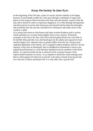 Essay On Society In Jane Eyre
In the beginning of her life Jane s place in society and her inability to be happy
because of such deeply trouble her. Jane goes through a multitude of stages and
places in life trying to find somewhere she feels safe and morally sound so that she
may allow herself in order to experience happiness. It is often through introspection
and observation of society that Janecomes into herself and develops the principles
and sensibility that she actively searched for to find peace and make sense of the
world as a child.
At a young Jane observes that beauty and status warrant kindness and in society
which translates to a woman being slightly freer to have desires. Prominent
examples in her life at the time were Eliza and Georgiana Reed who were able to
be horrible little girls but were still doted upon by the adults and expected to lead
carefree happy lives. Because Jane so greatly differs from the two, being a poor
orphaned dependent of the family, she is regarded without kindness and love for the
majority of her time at Gateshead. Jane in childhood at Gateshead is reactive she
regards herself prisoner to a life that been detailed to her by members of the Reed
family. It is perceived that all she is allowed in life is misery because of her
impoverished situation in society. As an impulsive child Jane wants nothing more
than to rebel against all whom try to put her in her place instead of giving her the
love and care a family should provide. It is only after Jane s psyche and
 