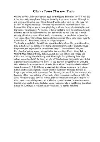Oikawa Tooru Character Traits
Oikawa Tooru: Oikawa had always been a bit insecure. He wasn t sure if it was due
to his superiority complex or being outshined by Kageyama, or what. Although he
did know one thing for sure. Those damned words on his wrist played a huge part
in all of his negative feelings. From the very moment he became literate, they
haunted him. Why are you so annoying? they read, and the word annoying became
the bane of his existence. As much as Oikawa wanted to meet his soulmate, he didn
t want to be seen as an abomination. The person who he was to be tied to for an
eternity s first impression of him would be annoying . He hated that, he hated the
very image of anyone he loved deeming him obnoxious. These very words were the
foundation of... Show more content on Helpwriting.net ...
The handle would click, then Oikawa would finally be alone. He got seldom alone
time at his house, his parents were home a lot more lately, and of course he loved
his parents, but he just couldn t stand them lately. If they were near him, the
likelyhood of getting a paper shoved in his face was high. University of Tokyo!
Oxford! Meiji! Harvard! they d chant, and all this talk of bills and college and
tuition was driving him absolutely mad. He thought that graduating from high
school would finally lift the heavy weight off his shoulders, but just the idea of that
diploma was pushing him down more. He lied down in the center of the gym, the
cold wooden floor a sensation on his skin. Since 95% of the student body and staff
was off campus by 5:00, Oikawa always took this chance to scream. He d inhale,
tilt his head back and scream, scream until his frustration dwindled down or his
lungs began to burn, whichever came first. So today, per usual, he just screamed, the
booming of his voice echoing off the walls of the gymnasium. Although, before he
could reach any degree of vocal climax, the heavy titanium doors clicked open. He
didn t even bother sitting up to check who had opened the door, it was either some
teacher, who would dismiss his behavior, or Iwaizumi, who would lecture him about
it later on. Although, it couldn t have been either. He heard a feminine
 