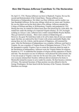 How Did Thomas Jefferson Contribute To The Declaration
Of...
On April 13, 1743, Thomas Jefferson was born in Shadwell, Virginia. He was the
second and third president of the United States. Thomas jefferson wrote
Declaration of Independence. His father was Peter Jefferson, and his mother was
Jane Randolph Jefferson. He has nine siblings which are six sisters and 3 brothers.
He was the oldest son but the third oldest of his siblings. Jefferson attended the
College of William and Mary in Williamsburg, Virginia, and graduated in 1762.
During that time, he studied for fifteen hours then start practicing his violin daily. He
studied law under the tutelage of a respected Virginia attorney. In 1767, he began
working as a lawyer. Later, Jefferson met a widow named Martha Wayles Skelton.
They got married on January... Show more content on Helpwriting.net ...
However, the quote We hold these truths to be self evident, that all men are created
equal, that they are endowed by their Creator with certain unalienable Rights; that
among these are Life, Liberty, and the pursuit of Happiness, still remained the
same. After the Declaration of Independence was complete, Jefferson went back to
Virginia. He was a member of Virginia House of Delegates between 1776 to 1779.
He attempted to modify Virginia s laws to create the American ideals he made in
the Declaration of Independence. Jefferson wrote the Virginia Statute for religious
freedom in 1777. It established the freedom of religion and the separation of church
and state. The document was one of Jefferson s most pleased life achievements, but
it was not accept as Virginia s state law for the next nine years. When the war was
over everyone attained their freedom. Jefferson did not returned to his home in
Monticello instead he resume to serve under his country. He then became a minister
of France. The national Secretary of State position was also offered to him by
George Washington. He later faced with the Secretary of the Treasury Alexander
Hamilton over foreign
 