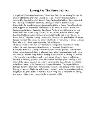 Lutung And The Hero s Journey
Analysis and Discussion Sundanese Culture Seen from Hero s JourneyTo trace the
journey of the main character, Lutung, the Hero s Journey framework, that is
proposed by Joseph Campbell, is used. StageExplanationEvidence from translated
text Ordinary worldBefore becoming a lutung, he lives in Buana Pada as
Guruminda, the son of the queen, Sunan Ambu.While in Buana Panca Tengah, the
earth, happens the banishment of Purbasari to the wood, in heaven, Buana Pada,
happens another thing. Days after days Sunan Ambu is worried because her son,
Guruminda, does not show up. She asks all her citizens, men and women, to go
find him. Call to adventureHis mom grants him to find a wife if only he goes to
Buana Panca Tengah as a lutung.Hearing that, Sunan Ambu was shocked. However,
being a wise lady that she is, she knows what to do. My son, there is no one in Buana
Pada who is as... Show more content on Helpwriting.net ...
There are several stories that have monkey as an important character. In Hindu
culture, the most famous monkey character is Hanuman, from the great
Ramayana. Similar to Lutung, Hanuman is also a son of a goddess. The different
is that Lutung is actually born in a human form, while Hanuman is originally born
as a monkey. Another story that has monkey as its character is Journey to the West
. The character is a monkey, which is also named Monkey. Same with Lutung,
Monkey in this story goes to a place which is not his origin place. Monkey is also
shown to be a good leader in his society. Lutung is also a good leader for all other
animals and pohaci in the forest where Purbasari is exiled. The major different
between these two characters, Hanuman and Monkey, with Lutung is their behavior.
Lutung is a very well behaved and virtuous character, while Hanuman is considered
naughty as the gods, that he is punished by not being able to remember his ability,
and Monkey often brings chaos, that he is punished by his
 