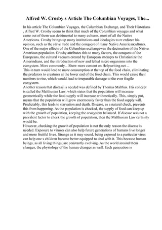 Alfred W. Crosby s Article The Columbian Voyages, The...
In his article The Columbian Voyages, the Columbian Exchange, and Their Historians
, Alfred W. Crosby seems to think that much of the Columbian voyages and what
came out of them was detrimental to many cultures, most of all the Native
Americans. Crosby brings up many institutions and ideologies to re enforce his
opinion, such as the slave trade and the conquest of many Native Americancultures.
One of the major effects of the Columbian exchangewas the decimation of the Native
American population. Crosby attributes this to many factors, the conquest of the
Europeans, the cultural vacuum created by European attempts to Christianize the
Amerindians, and the introduction of new and lethal micro organisms into the
ecosystem. More commonly... Show more content on Helpwriting.net ...
This in turn would lead to more consumption at the top of the food chain, eliminating
the predators to creatures at the lower end of the food chain. This would cause their
numbers to rise, which would lead to irreparable damage to the ever fragile
ecosystem.
Another reason that disease is needed was defined by Thomas Malthus. His concept
is called the Malthusian Law, which states that the population will increase
geometrically while the food supply will increase arithmetically. This, simply put,
means that the population will grow enormously faster than the food supply will.
Predictably, this leads to starvation and death. Disease, as a natural check, prevents
this from happening. As the population is checked, the supply of food can keep up
with the growth of population, keeping the ecosystem balanced. If disease was not a
prevalent factor to check the growth of population, then the Malthusian Law certainly
would be.
However, checking the growth of population is not the only reason the disease is
needed. Exposure to viruses can also help future generations of humans live longer
and more fruitful lives. Strange as it may sound, being exposed to a particular virus
can help one s children become better equipped to deal with it. This because human
beings, as all living things, are constantly evolving. As the world around them
changes, the physiology of the human changes as well. Each generation is
 