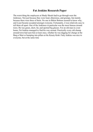 Fat Jenkins Research Paper
The worst thing the employees at Shady Shoals had to go through were the
Jenkinses. Not just because they were loud, obnoxious, and grumpy, but mainly
because there were three of them. No one in Bikini Bottom seemed to know why,
and it just became accepted amongst everyone. Fortunately, it was relatively easy to
tell them all apart. One of the Jenkinses in particular was the most famous around
town. He was green, short, fat, and sported big glasses. For an old man in a rest
home, Fat Jenkins managed to find his way around. Practically every old chump
around town had seen him at least once, whether he was digging for change at the
Barg n Mart or bumping into pillars at the Krusty Krab. Fatty Jenkins was nice to
everyone, but at the same time
 