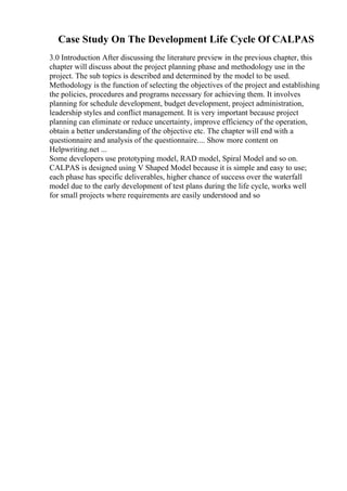 Case Study On The Development Life Cycle Of CALPAS
3.0 Introduction After discussing the literature preview in the previous chapter, this
chapter will discuss about the project planning phase and methodology use in the
project. The sub topics is described and determined by the model to be used.
Methodology is the function of selecting the objectives of the project and establishing
the policies, procedures and programs necessary for achieving them. It involves
planning for schedule development, budget development, project administration,
leadership styles and conflict management. It is very important because project
planning can eliminate or reduce uncertainty, improve efficiency of the operation,
obtain a better understanding of the objective etc. The chapter will end with a
questionnaire and analysis of the questionnaire.... Show more content on
Helpwriting.net ...
Some developers use prototyping model, RAD model, Spiral Model and so on.
CALPAS is designed using V Shaped Model because it is simple and easy to use;
each phase has specific deliverables, higher chance of success over the waterfall
model due to the early development of test plans during the life cycle, works well
for small projects where requirements are easily understood and so
 
