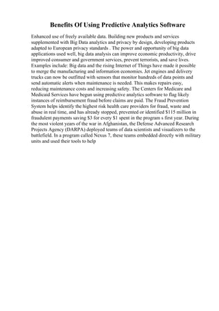 Benefits Of Using Predictive Analytics Software
Enhanced use of freely available data. Building new products and services
supplemented with Big Data analytics and privacy by design, developing products
adapted to European privacy standards . The power and opportunity of big data
applications used well, big data analysis can improve economic productivity, drive
improved consumer and government services, prevent terrorists, and save lives.
Examples include: Big data and the rising Internet of Things have made it possible
to merge the manufacturing and information economies. Jet engines and delivery
trucks can now be outfitted with sensors that monitor hundreds of data points and
send automatic alerts when maintenance is needed. This makes repairs easy,
reducing maintenance costs and increasing safety. The Centers for Medicare and
Medicaid Services have begun using predictive analytics software to flag likely
instances of reimbursement fraud before claims are paid. The Fraud Prevention
System helps identify the highest risk health care providers for fraud, waste and
abuse in real time, and has already stopped, prevented or identified $115 million in
fraudulent payments saving $3 for every $1 spent in the program s first year. During
the most violent years of the war in Afghanistan, the Defense Advanced Research
Projects Agency (DARPA) deployed teams of data scientists and visualizers to the
battlefield. In a program called Nexus 7, these teams embedded directly with military
units and used their tools to help
 