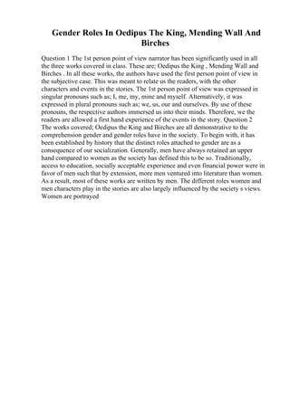 Gender Roles In Oedipus The King, Mending Wall And
Birches
Question 1 The 1st person point of view narrator has been significantly used in all
the three works covered in class. These are; Oedipus the King , Mending Wall and
Birches . In all these works, the authors have used the first person point of view in
the subjective case. This was meant to relate us the readers, with the other
characters and events in the stories. The 1st person point of view was expressed in
singular pronouns such as; I, me, my, mine and myself. Alternatively, it was
expressed in plural pronouns such as; we, us, our and ourselves. By use of these
pronouns, the respective authors immersed us into their minds. Therefore, we the
readers are allowed a first hand experience of the events in the story. Question 2
The works covered; Oedipus the King and Birches are all demonstrative to the
comprehension gender and gender roles have in the society. To begin with, it has
been established by history that the distinct roles attached to gender are as a
consequence of our socialization. Generally, men have always retained an upper
hand compared to women as the society has defined this to be so. Traditionally,
access to education, socially acceptable experience and even financial power were in
favor of men such that by extension, more men ventured into literature than women.
As a result, most of these works are written by men. The different roles women and
men characters play in the stories are also largely influenced by the society s views.
Women are portrayed
 