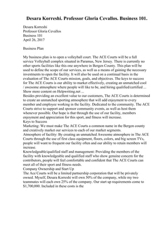 Desara Korreshi. Professor Gloria Cevallos. Business 101.
Desara Korreshi
Professor Gloria Cevallos
Business 101
April 26, 2017
Business Plan
My business plan is to open a volleyball court. The ACE Courts will be a full
service Volleyball complex situated in Paramus, New Jersey. There is currently no
other sports facilities like this one anywhere in Bergen County. This plan will be
used to define the scope of our services, as well as a means of gaining the necessary
investments to open the facility. It will also be used on a continual basis in the
evaluation of The ACE Courts mission, goals, and objectives. The keys to success
for The ACE Courts is our ability to market effectively, creating an unmatched cool
/ awesome atmosphere where people will like to be, and hiring qualified/certified ...
Show more content on Helpwriting.net ...
Besides providing an excellent value to our customers, The ACE Courts is determined
to create an unmatched sporting atmosphere that will add enjoyment to every
member and employee working in the facility. Dedicated to the community. The ACE
Courts strive to support and sponsor community events, as well as host them
whenever possible. Our hope is that through the use of our facility, members
enjoyment and appreciation for this sport, and fitness will increase.
Keys to Success
Marketing: We must make The ACE Courts a common name in the Bergen county
and creatively market our services to each of our market segments.
Atmosphere of facility: By creating an unmatched Awesome atmosphere in The ACE
Courts through the use of first class equipment, floors, colors, and big screen TVs,
people will want to frequent our facility often and our ability to retain members will
increase.
Knowledgeable/qualified staff and management: Providing the members of the
facility with knowledgeable and qualified staff who show genuine concern for the
contributors, people will feel comfortable and confident that The ACE Courts can
meet all of their sport and fitness needs.
Company Ownership and Start Up
The Ace Courts will be a limited partnership corporation that will be privately
owned. Myself, Desara Korreshi will own 50% of the company, while my two
teammates will each own 25% of the company. Our start up requirements come to
$1,700,000. Included in these costs is the
 
