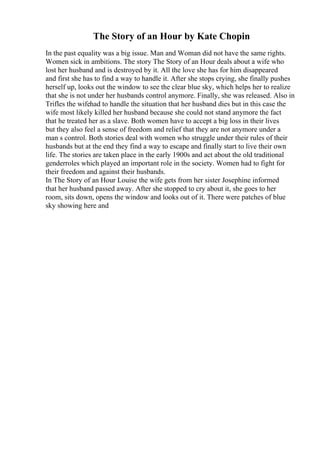 The Story of an Hour by Kate Chopin
In the past equality was a big issue. Man and Woman did not have the same rights.
Women sick in ambitions. The story The Story of an Hour deals about a wife who
lost her husband and is destroyed by it. All the love she has for him disappeared
and first she has to find a way to handle it. After she stops crying, she finally pushes
herself up, looks out the window to see the clear blue sky, which helps her to realize
that she is not under her husbands control anymore. Finally, she was released. Also in
Trifles the wifehad to handle the situation that her husband dies but in this case the
wife most likely killed her husband because she could not stand anymore the fact
that he treated her as a slave. Both women have to accept a big loss in their lives
but they also feel a sense of freedom and relief that they are not anymore under a
man s control. Both stories deal with women who struggle under their rules of their
husbands but at the end they find a way to escape and finally start to live their own
life. The stories are taken place in the early 1900s and act about the old traditional
genderroles which played an important role in the society. Women had to fight for
their freedom and against their husbands.
In The Story of an Hour Louise the wife gets from her sister Josephine informed
that her husband passed away. After she stopped to cry about it, she goes to her
room, sits down, opens the window and looks out of it. There were patches of blue
sky showing here and
 