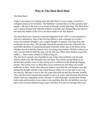 Why Is The Dust Bowl Bad
The Dust Bowl
Today I am going to be talking about the Dust Bowl it was a tragic event but it
reshaped America for the better. The Dustbowl wrecked havoc to the economy and
people s life but in the end, it was resolved through careful planning. The Dust Bowl
was a natural disaster that affected millions of people and changed their life forever
but leads the leaders of the US to use their minds to fix this disaster.
The Dust Bowl was a historic event that happened is the 1930 s it was caused by a
few key contributors. One of the first big factors is that a drought set in and it
wasn t an ordinary drought it was a super drought. It lasted a very long time and
would just not go away. The drought caused the ground to become extremely dry
and brittle therefore it caused the ground to become really easy to be blown away.
Another reason is that the farmers were not using crop rotation. Which is where you
only use one field for half the year, not the full year. When they did this it gave the
fields a ... Show more content on Helpwriting.net ...
The dust bowl caused a lot of problems one of the main problems was the dust
storms which were like blizzards but with dust. The storms caused things to be
buried alive people cower in fear and try not to suffocate in the blinding stinging
storms. The storms were so thick that if you ventured out into them you would
suffocate in them. Some other physical impacts were that the soil became very dry
during the drought and the crops rotted because there was no rain and it was very
hot and dry. Because it was so dry the crops shriveled up and they became inedible.
Also, the dust bowl caused many people to move to a new state because they had no
shelter from the impending storm. Around 2.5 million people vacated their former
home state and traveled to new states to do anything. But the real problem was that
there were so many people trying to get a job there was just not enough jobs to go
 