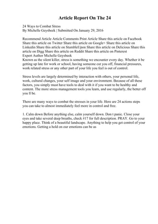 Article Report On The 24
24 Ways to Combat Stress
By Michelle Geysbeek | Submitted On January 29, 2016
Recommend Article Article Comments Print Article Share this article on Facebook
Share this article on Twitter Share this article on Google+ Share this article on
Linkedin Share this article on StumbleUpon Share this article on Delicious Share this
article on Digg Share this article on Reddit Share this article on Pinterest
Expert Author Michelle Geysbeek
Known as the silent killer, stress is something we encounter every day. Whether it be
getting up late for work or school, having someone cut you off, financial pressures,
work related stress or any other part of your life you feel is out of control.
Stress levels are largely determined by interaction with others, your personal life,
work, cultural changes, your self image and your environment. Because of all these
factors, you simply must have tools to deal with it if you want to be healthy and
content. The more stress management tools you learn, and use regularly, the better off
you ll be.
There are many ways to combat the stresses in your life. Here are 24 actions steps
you can take to almost immediately feel more in control and free.
1. Calm down Before anything else, calm yourself down. Don t panic. Close your
eyes and take several deep breaths, check #17 for full description. PRAY. Go to your
happy place. Think of a beautiful landscape. Anything to help you get control of your
emotions. Getting a hold on our emotions can be as
 