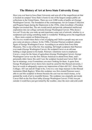 The History of Art at Iowa State University Essay
Have you ever been to Iowa State University and seen all of the magnificent art that
is located on campus? Iowa State is home to one of the largest campus public art
collections in the United States. There are over 2,000 works of public art (George
Washington Carver). The foundation of the contemporary Art on Campus Collection
and Program began during the Depression in the 1930s, when IowaState s President
Hughes envisioned that, The arts would enrich and provide substantial intellectual
exploration into our college curricula (George Washington Carver). Who doesn t
love art? Every day you wake up and experience some sort of artwork; whether it s a
sculptureor just seeing something made so wonderful. Walking across the magnificent
... Show more content on Helpwriting.net ...
We live in a world where there is lots of judging and I believe people may not even
give some art pieces a chance. In the 1940s, Christian Petersen sculpted a plaster
figure of George Washington Carver. According to an article from Iowa State
Museums, This is one of the few free standing, full length sculptures that Petersen
ever made (George Washington Carver). He sculpted Carver as an old man
holding a single peanut in his hands. Petersen s intentions were to emphasize
Carver s vision for the future of agriculture (George Washington Carver). George
Washington Carver was the first African American to attend Iowa State, and I
personally didn t know this until I saw the sculpture located near Carver Hall. Art
has its meanings, even if sometimes you aren t looking for them. A quote from
George Washington Carver shows how much he cared for this blessed university, I
have no words to adequately express my impressions of dear old I.S.C. (Iowa State
College). All I am and all I hope to be, I owe in a very large measure to this blessed
institution (Mark Bagley). When this sculpture was first created Petersen wasn t
able to cast this sculpture in bronze because the cost was too much money, so he
painted the work of art to resemble bronze. The sculpture was originally put inside
Carver Hall on the first floor lobby (George Washington Carver). If this was put
outside it would have just got ruined by the weather, since the snow and cold could
 