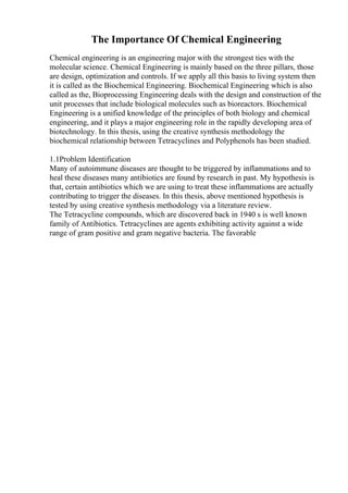 The Importance Of Chemical Engineering
Chemical engineering is an engineering major with the strongest ties with the
molecular science. Chemical Engineering is mainly based on the three pillars, those
are design, optimization and controls. If we apply all this basis to living system then
it is called as the Biochemical Engineering. Biochemical Engineering which is also
called as the, Bioprocessing Engineering deals with the design and construction of the
unit processes that include biological molecules such as bioreactors. Biochemical
Engineering is a unified knowledge of the principles of both biology and chemical
engineering, and it plays a major engineering role in the rapidly developing area of
biotechnology. In this thesis, using the creative synthesis methodology the
biochemical relationship between Tetracyclines and Polyphenols has been studied.
1.1Problem Identification
Many of autoimmune diseases are thought to be triggered by inflammations and to
heal these diseases many antibiotics are found by research in past. My hypothesis is
that, certain antibiotics which we are using to treat these inflammations are actually
contributing to trigger the diseases. In this thesis, above mentioned hypothesis is
tested by using creative synthesis methodology via a literature review.
The Tetracycline compounds, which are discovered back in 1940 s is well known
family of Antibiotics. Tetracyclines are agents exhibiting activity against a wide
range of gram positive and gram negative bacteria. The favorable
 