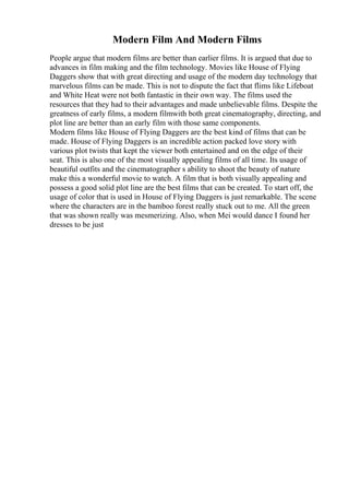 Modern Film And Modern Films
People argue that modern films are better than earlier films. It is argued that due to
advances in film making and the film technology. Movies like House of Flying
Daggers show that with great directing and usage of the modern day technology that
marvelous films can be made. This is not to dispute the fact that flims like Lifeboat
and White Heat were not both fantastic in their own way. The films used the
resources that they had to their advantages and made unbelievable films. Despite the
greatness of early films, a modern filmwith both great cinematography, directing, and
plot line are better than an early film with those same components.
Modern films like House of Flying Daggers are the best kind of films that can be
made. House of Flying Daggers is an incredible action packed love story with
various plot twists that kept the viewer both entertained and on the edge of their
seat. This is also one of the most visually appealing films of all time. Its usage of
beautiful outfits and the cinematographer s ability to shoot the beauty of nature
make this a wonderful movie to watch. A film that is both visually appealing and
possess a good solid plot line are the best films that can be created. To start off, the
usage of color that is used in House of Flying Daggers is just remarkable. The scene
where the characters are in the bamboo forest really stuck out to me. All the green
that was shown really was mesmerizing. Also, when Mei would dance I found her
dresses to be just
 