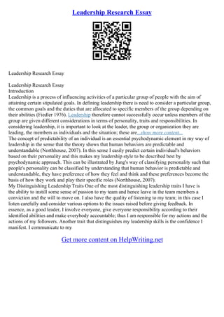 Leadership Research Essay
Leadership Research Essay
Leadership Research Essay
Introduction
Leadership is a process of influencing activities of a particular group of people with the aim of
attaining certain stipulated goals. In defining leadership there is need to consider a particular group,
the common goals and the duties that are allocated to specific members of the group depending on
their abilities (Fiedler 1976). Leadership therefore cannot successfully occur unless members of the
group are given different considerations in terms of personality, traits and responsibilities. In
considering leadership, it is important to look at the leader, the group or organization they are
leading, the members as individuals and the situation; these are...show more content...
The concept of predictability of an individual is an essential psychodynamic element in my way of
leadership in the sense that the theory shows that human behaviors are predictable and
understandable (Northhouse, 2007). In this sense I easily predict certain individual's behaviors
based on their personality and this makes my leadership style to be described best by
psychodynamic approach. This can be illustrated by Jung's way of classifying personality such that
people's personality can be classified by understanding that human behavior is predictable and
understandable, they have preference of how they feel and think and these preferences become the
basis of how they work and play their specific roles (Northhouse, 2007).
My Distinguishing Leadership Traits One of the most distinguishing leadership traits I have is
the ability to instill some sense of passion to my team and hence leave in the team members a
conviction and the will to move on. I also have the quality of listening to my team; in this case I
listen carefully and consider various options to the issues raised before giving feedback. In
essence, as a good leader, I involve everyone, give everyone responsibility according to their
identified abilities and make everybody accountable; thus I am responsible for my actions and the
actions of my followers. Another trait that distinguishes my leadership skills is the confidence I
manifest. I communicate to my
Get more content on HelpWriting.net
 