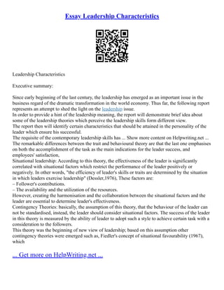 Essay Leadership Characteristics
Leadership Characteristics
Executive summary:
Since early beginning of the last century, the leadership has emerged as an important issue in the
business regard of the dramatic transformation in the world economy. Thus far, the following report
represents an attempt to shed the light on the leadership issue.
In order to provide a hint of the leadership meaning, the report will demonstrate brief idea about
some of the leadership theories which perceive the leadership skills form different view.
The report then will identify certain characteristics that should be attained in the personality of the
leader which ensure his successful.
The requisite of the contemporary leadership skills has ... Show more content on Helpwriting.net ...
The remarkable differences between the trait and behavioural theory are that the last one emphasises
on both the accomplishment of the task as the main indications for the leader success, and
employees' satisfaction,
Situational leadership: According to this theory, the effectiveness of the leader is significantly
correlated with situational factors which restrict the performance of the leader positively or
negatively. In other words, "the efficiency of leader's skills or traits are determined by the situation
in which leaders exercise leadership" (Dessler,1976), These factors are:
– Follower's contributions.
– The availability and the utilization of the resources.
However, creating the harmonisation and the collaboration between the situational factors and the
leader are essential to determine leader's effectiveness.
Contingency Theories: basically, the assumption of this theory, that the behaviour of the leader can
not be standardised, instead, the leader should consider situational factors. The success of the leader
in this theory is measured by the ability of leader to adopt such a style to achieve certain task with a
consideration to the followers.
This theory was the beginning of new view of leadership; based on this assumption other
contingency theories were emerged such as, Fiedler's concept of situational favourability (1967),
which
... Get more on HelpWriting.net ...
 