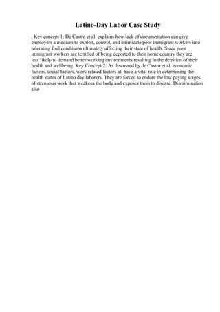 Latino-Day Labor Case Study
. Key concept 1: De Castro et al. explains how lack of documentation can give
employers a medium to exploit, control, and intimidate poor immigrant workers into
tolerating foul conditions ultimately affecting their state of health. Since poor
immigrant workers are terrified of being deported to their home country they are
less likely to demand better working environments resulting in the detrition of their
health and wellbeing. Key Concept 2: As discussed by de Castro et al. economic
factors, social factors, work related factors all have a vital role in determining the
health status of Latino day laborers. They are forced to endure the low paying wages
of strenuous work that weakens the body and exposes them to disease. Discrimination
also
 