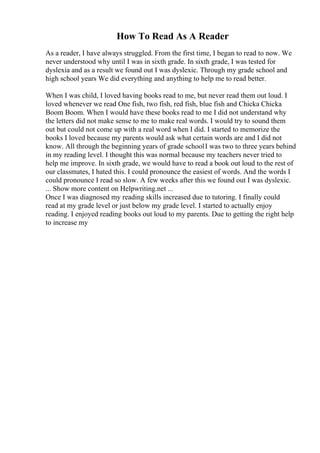 How To Read As A Reader
As a reader, I have always struggled. From the first time, I began to read to now. We
never understood why until I was in sixth grade. In sixth grade, I was tested for
dyslexia and as a result we found out I was dyslexic. Through my grade school and
high school years We did everything and anything to help me to read better.
When I was child, I loved having books read to me, but never read them out loud. I
loved whenever we read One fish, two fish, red fish, blue fish and Chicka Chicka
Boom Boom. When I would have these books read to me I did not understand why
the letters did not make sense to me to make real words. I would try to sound them
out but could not come up with a real word when I did. I started to memorize the
books I loved because my parents would ask what certain words are and I did not
know. All through the beginning years of grade schoolI was two to three years behind
in my reading level. I thought this was normal because my teachers never tried to
help me improve. In sixth grade, we would have to read a book out loud to the rest of
our classmates, I hated this. I could pronounce the easiest of words. And the words I
could pronounce I read so slow. A few weeks after this we found out I was dyslexic.
... Show more content on Helpwriting.net ...
Once I was diagnosed my reading skills increased due to tutoring. I finally could
read at my grade level or just below my grade level. I started to actually enjoy
reading. I enjoyed reading books out loud to my parents. Due to getting the right help
to increase my
 