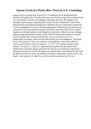 Anyone Lived in a Pretty How Town by E.E. Cummings
anyone lived in a pretty how town by E.E. Cummings can be interpreted both
literally and figuratively. Literally, the poem can be read to mean that someone lived
in a town where everyone was unhappy, unloving, and cruel. The people went
through life growing up, forgetting their lonely, loveless childhoods, while others
died unloved with nobody missing them, therefore the town continued to repeat the
cycle of unhappiness for every following generation. Figuratively, the poem can be
viewed as a love story between Anyone and Noone, how they fell in love, lived in
happiness, and died together, even though everyone else in their town was unhappy
and just going through the motions of life. Some of the possible themes of anyone
lived in a pretty how townare individuality, live as you want to live, live
purposefully, be happy, and do not let others affect your own happiness. The poetic
form of this poem is a free verse narrative with quatrains. Some exact rhyme is
used, as seen in lines 1 and 2 of stanzas 1, 2, 3, 4, 5, 8, 9. spring summer winter
autumn , in stanzas 1, 3 and 9, is repetition that expresses the passing of time.
(Notice the word order change each time the seasons are mentioned in the poem.)
Alliteration is used in line 4 in the phrase he sang his didn t and danced his did. wish
by spirit and if by yes in line 32 employs assonance. Consonance can be seen in sun
moon... rain in lines 8, 21 and 36, as well as in kiss his face in line 26. Use
 