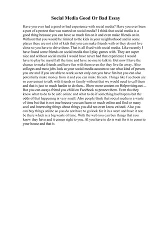 Social Media Good Or Bad Essay
Have you ever had a good or bad experience with social media? Have you ever been
a part of a protest that was started on social media? I think that social media is a
good thing because you can have so much fun on it and even make friends on in.
Without that you would be limited to the kids in your neighborhood and in some
places there are not a lot of kids that you can make friends with or they do not live
close so you have to drive there. That is all fixed with social media. Like recently I
have found some friends on social media that I play games with. They are super
nice and without social media I would have never had that experience I would
have to play be myself all the time and have no one to talk to. But now I have the
chance to make friends and have fun with them even tho they live far away. Also
colleges and most jobs look at your social media account to see what kind of person
you are and if you are able to work so not only can you have fun but you can also
potentially make money from it and you can make friends. Things like Facebook are
so convenient to talk with friends or family without that we would need to call them
and that is just so much harder to do then... Show more content on Helpwriting.net ...
But you can aways friend you child on Facebook to protect them. Even tho they
know what to do to be safe online and what to do if something bad hapens but the
odds of that happening is very small. Also people think that social media is a waste
of time but that is not true becuse you can learn so much online and find so many
cool and interesting things about things you did not even know existed. Also you
can buy things online so you do not have to go look for it in a store and have it not
be there which is a big waste of time. With the web you can buy things that you
know they have and it comes right to you. Al you have to do is wait for it to come to
your house and that is
 