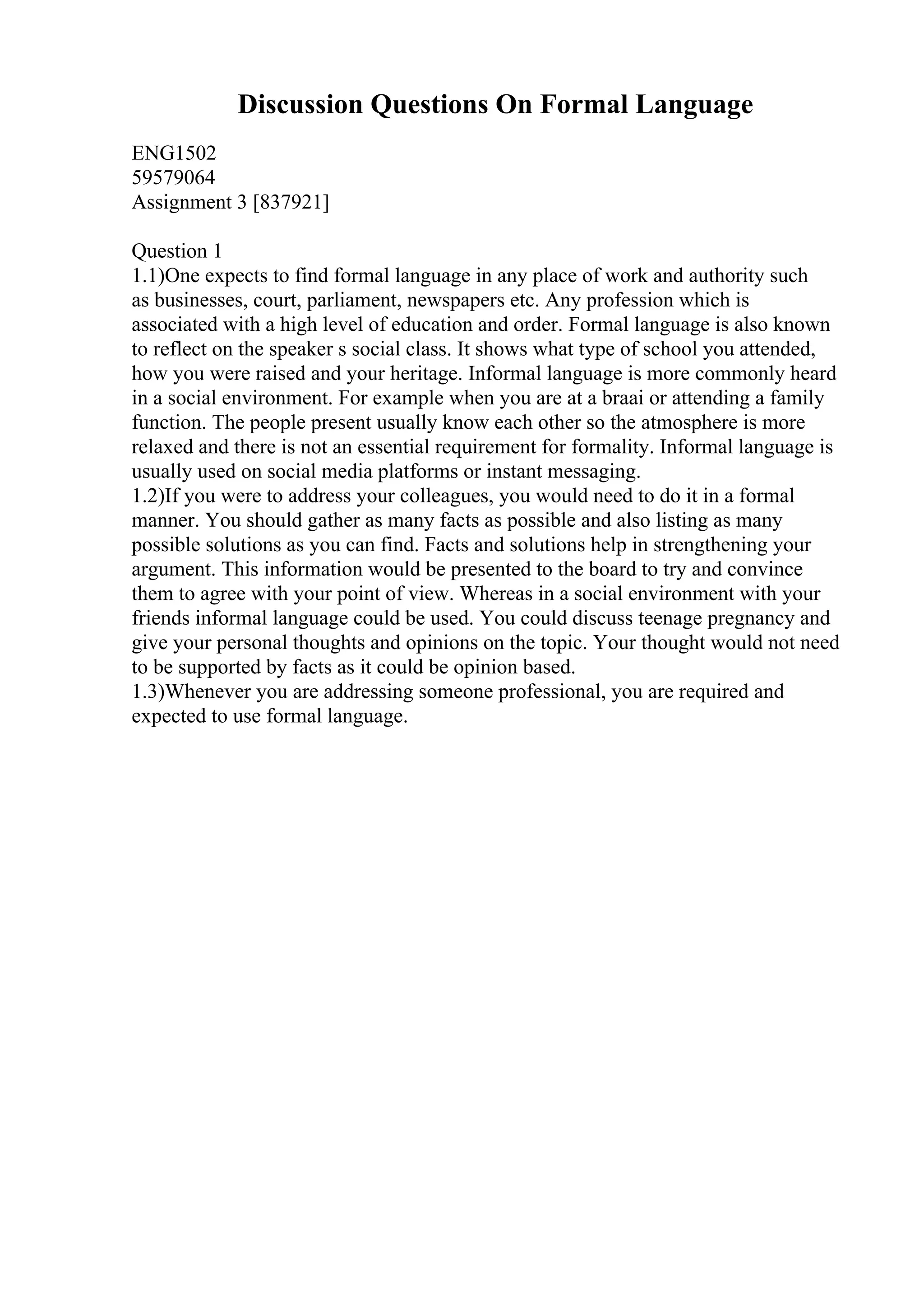 Discussion Questions On Formal Language
ENG1502
59579064
Assignment 3 [837921]
Question 1
1.1)One expects to find formal language in any place of work and authority such
as businesses, court, parliament, newspapers etc. Any profession which is
associated with a high level of education and order. Formal language is also known
to reflect on the speaker s social class. It shows what type of school you attended,
how you were raised and your heritage. Informal language is more commonly heard
in a social environment. For example when you are at a braai or attending a family
function. The people present usually know each other so the atmosphere is more
relaxed and there is not an essential requirement for formality. Informal language is
usually used on social media platforms or instant messaging.
1.2)If you were to address your colleagues, you would need to do it in a formal
manner. You should gather as many facts as possible and also listing as many
possible solutions as you can find. Facts and solutions help in strengthening your
argument. This information would be presented to the board to try and convince
them to agree with your point of view. Whereas in a social environment with your
friends informal language could be used. You could discuss teenage pregnancy and
give your personal thoughts and opinions on the topic. Your thought would not need
to be supported by facts as it could be opinion based.
1.3)Whenever you are addressing someone professional, you are required and
expected to use formal language.
 