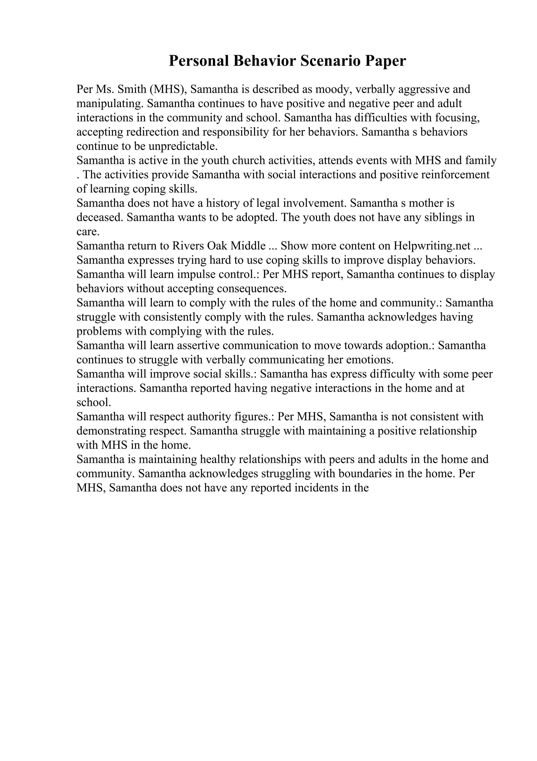 Personal Behavior Scenario Paper
Per Ms. Smith (MHS), Samantha is described as moody, verbally aggressive and
manipulating. Samantha continues to have positive and negative peer and adult
interactions in the community and school. Samantha has difficulties with focusing,
accepting redirection and responsibility for her behaviors. Samantha s behaviors
continue to be unpredictable.
Samantha is active in the youth church activities, attends events with MHS and family
. The activities provide Samantha with social interactions and positive reinforcement
of learning coping skills.
Samantha does not have a history of legal involvement. Samantha s mother is
deceased. Samantha wants to be adopted. The youth does not have any siblings in
care.
Samantha return to Rivers Oak Middle ... Show more content on Helpwriting.net ...
Samantha expresses trying hard to use coping skills to improve display behaviors.
Samantha will learn impulse control.: Per MHS report, Samantha continues to display
behaviors without accepting consequences.
Samantha will learn to comply with the rules of the home and community.: Samantha
struggle with consistently comply with the rules. Samantha acknowledges having
problems with complying with the rules.
Samantha will learn assertive communication to move towards adoption.: Samantha
continues to struggle with verbally communicating her emotions.
Samantha will improve social skills.: Samantha has express difficulty with some peer
interactions. Samantha reported having negative interactions in the home and at
school.
Samantha will respect authority figures.: Per MHS, Samantha is not consistent with
demonstrating respect. Samantha struggle with maintaining a positive relationship
with MHS in the home.
Samantha is maintaining healthy relationships with peers and adults in the home and
community. Samantha acknowledges struggling with boundaries in the home. Per
MHS, Samantha does not have any reported incidents in the
 