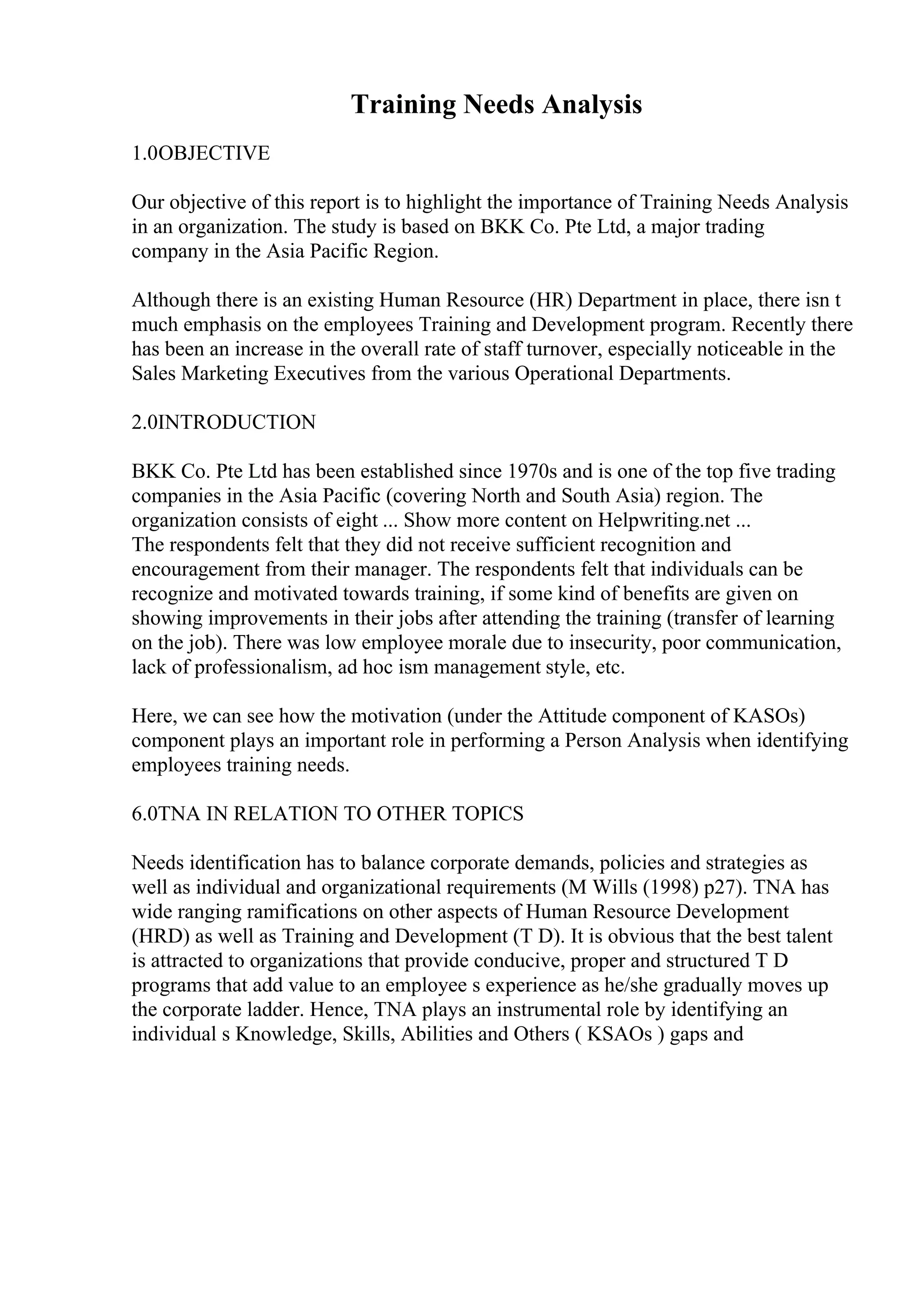 Training Needs Analysis
1.0OBJECTIVE
Our objective of this report is to highlight the importance of Training Needs Analysis
in an organization. The study is based on BKK Co. Pte Ltd, a major trading
company in the Asia Pacific Region.
Although there is an existing Human Resource (HR) Department in place, there isn t
much emphasis on the employees Training and Development program. Recently there
has been an increase in the overall rate of staff turnover, especially noticeable in the
Sales Marketing Executives from the various Operational Departments.
2.0INTRODUCTION
BKK Co. Pte Ltd has been established since 1970s and is one of the top five trading
companies in the Asia Pacific (covering North and South Asia) region. The
organization consists of eight ... Show more content on Helpwriting.net ...
The respondents felt that they did not receive sufficient recognition and
encouragement from their manager. The respondents felt that individuals can be
recognize and motivated towards training, if some kind of benefits are given on
showing improvements in their jobs after attending the training (transfer of learning
on the job). There was low employee morale due to insecurity, poor communication,
lack of professionalism, ad hoc ism management style, etc.
Here, we can see how the motivation (under the Attitude component of KASOs)
component plays an important role in performing a Person Analysis when identifying
employees training needs.
6.0TNA IN RELATION TO OTHER TOPICS
Needs identification has to balance corporate demands, policies and strategies as
well as individual and organizational requirements (M Wills (1998) p27). TNA has
wide ranging ramifications on other aspects of Human Resource Development
(HRD) as well as Training and Development (T D). It is obvious that the best talent
is attracted to organizations that provide conducive, proper and structured T D
programs that add value to an employee s experience as he/she gradually moves up
the corporate ladder. Hence, TNA plays an instrumental role by identifying an
individual s Knowledge, Skills, Abilities and Others ( KSAOs ) gaps and
 