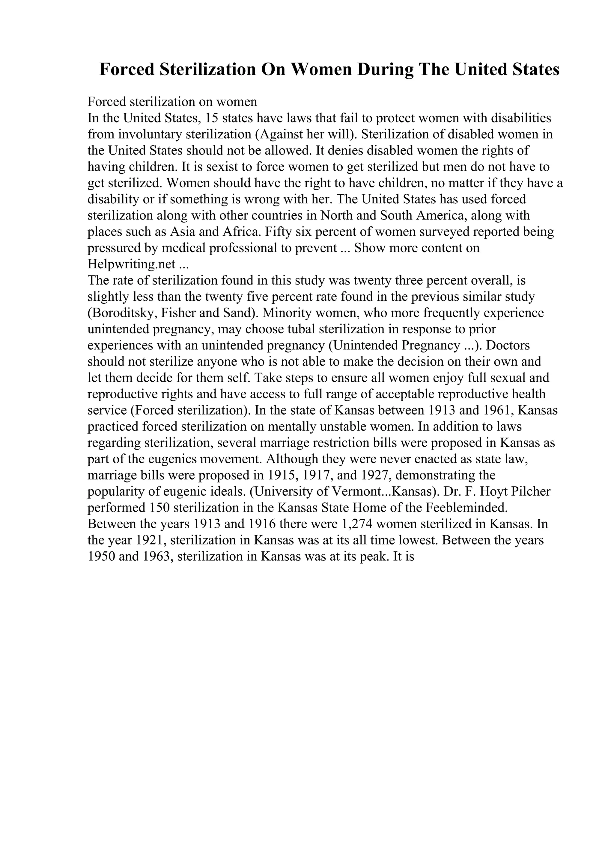 Forced Sterilization On Women During The United States
Forced sterilization on women
In the United States, 15 states have laws that fail to protect women with disabilities
from involuntary sterilization (Against her will). Sterilization of disabled women in
the United States should not be allowed. It denies disabled women the rights of
having children. It is sexist to force women to get sterilized but men do not have to
get sterilized. Women should have the right to have children, no matter if they have a
disability or if something is wrong with her. The United States has used forced
sterilization along with other countries in North and South America, along with
places such as Asia and Africa. Fifty six percent of women surveyed reported being
pressured by medical professional to prevent ... Show more content on
Helpwriting.net ...
The rate of sterilization found in this study was twenty three percent overall, is
slightly less than the twenty five percent rate found in the previous similar study
(Boroditsky, Fisher and Sand). Minority women, who more frequently experience
unintended pregnancy, may choose tubal sterilization in response to prior
experiences with an unintended pregnancy (Unintended Pregnancy ...). Doctors
should not sterilize anyone who is not able to make the decision on their own and
let them decide for them self. Take steps to ensure all women enjoy full sexual and
reproductive rights and have access to full range of acceptable reproductive health
service (Forced sterilization). In the state of Kansas between 1913 and 1961, Kansas
practiced forced sterilization on mentally unstable women. In addition to laws
regarding sterilization, several marriage restriction bills were proposed in Kansas as
part of the eugenics movement. Although they were never enacted as state law,
marriage bills were proposed in 1915, 1917, and 1927, demonstrating the
popularity of eugenic ideals. (University of Vermont...Kansas). Dr. F. Hoyt Pilcher
performed 150 sterilization in the Kansas State Home of the Feebleminded.
Between the years 1913 and 1916 there were 1,274 women sterilized in Kansas. In
the year 1921, sterilization in Kansas was at its all time lowest. Between the years
1950 and 1963, sterilization in Kansas was at its peak. It is
 
