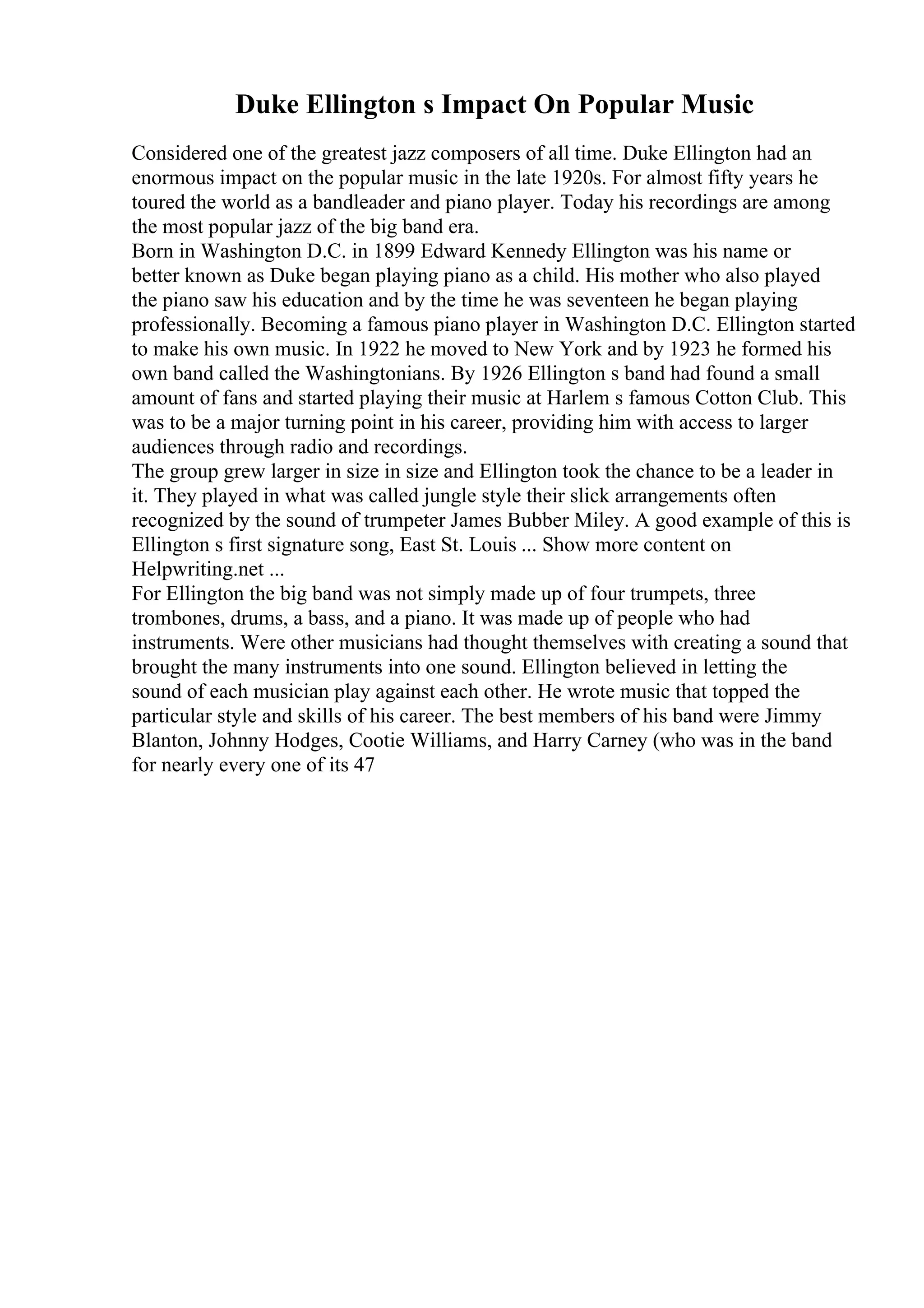 Duke Ellington s Impact On Popular Music
Considered one of the greatest jazz composers of all time. Duke Ellington had an
enormous impact on the popular music in the late 1920s. For almost fifty years he
toured the world as a bandleader and piano player. Today his recordings are among
the most popular jazz of the big band era.
Born in Washington D.C. in 1899 Edward Kennedy Ellington was his name or
better known as Duke began playing piano as a child. His mother who also played
the piano saw his education and by the time he was seventeen he began playing
professionally. Becoming a famous piano player in Washington D.C. Ellington started
to make his own music. In 1922 he moved to New York and by 1923 he formed his
own band called the Washingtonians. By 1926 Ellington s band had found a small
amount of fans and started playing their music at Harlem s famous Cotton Club. This
was to be a major turning point in his career, providing him with access to larger
audiences through radio and recordings.
The group grew larger in size in size and Ellington took the chance to be a leader in
it. They played in what was called jungle style their slick arrangements often
recognized by the sound of trumpeter James Bubber Miley. A good example of this is
Ellington s first signature song, East St. Louis ... Show more content on
Helpwriting.net ...
For Ellington the big band was not simply made up of four trumpets, three
trombones, drums, a bass, and a piano. It was made up of people who had
instruments. Were other musicians had thought themselves with creating a sound that
brought the many instruments into one sound. Ellington believed in letting the
sound of each musician play against each other. He wrote music that topped the
particular style and skills of his career. The best members of his band were Jimmy
Blanton, Johnny Hodges, Cootie Williams, and Harry Carney (who was in the band
for nearly every one of its 47
 