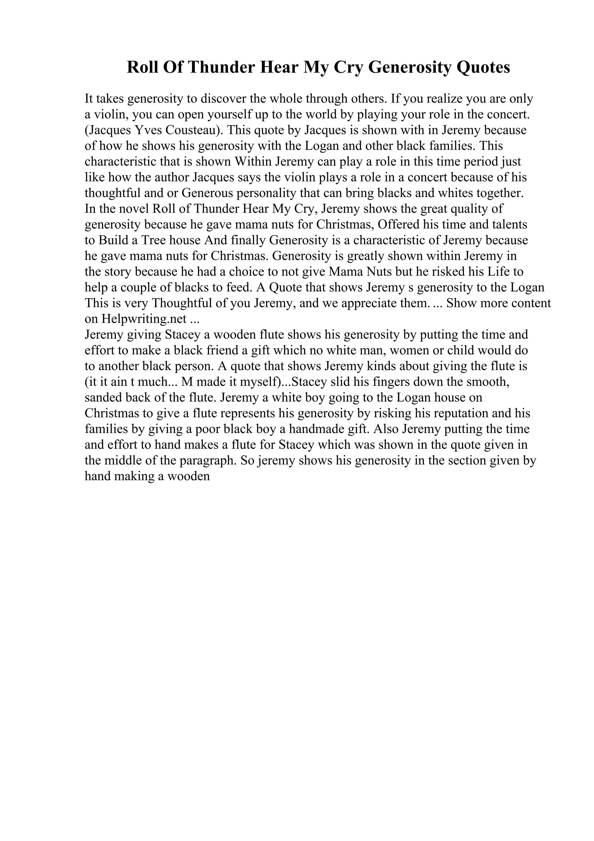 Roll Of Thunder Hear My Cry Generosity Quotes
It takes generosity to discover the whole through others. If you realize you are only
a violin, you can open yourself up to the world by playing your role in the concert.
(Jacques Yves Cousteau). This quote by Jacques is shown with in Jeremy because
of how he shows his generosity with the Logan and other black families. This
characteristic that is shown Within Jeremy can play a role in this time period just
like how the author Jacques says the violin plays a role in a concert because of his
thoughtful and or Generous personality that can bring blacks and whites together.
In the novel Roll of Thunder Hear My Cry, Jeremy shows the great quality of
generosity because he gave mama nuts for Christmas, Offered his time and talents
to Build a Tree house And finally Generosity is a characteristic of Jeremy because
he gave mama nuts for Christmas. Generosity is greatly shown within Jeremy in
the story because he had a choice to not give Mama Nuts but he risked his Life to
help a couple of blacks to feed. A Quote that shows Jeremy s generosity to the Logan
This is very Thoughtful of you Jeremy, and we appreciate them. ... Show more content
on Helpwriting.net ...
Jeremy giving Stacey a wooden flute shows his generosity by putting the time and
effort to make a black friend a gift which no white man, women or child would do
to another black person. A quote that shows Jeremy kinds about giving the flute is
(it it ain t much... M made it myself)...Stacey slid his fingers down the smooth,
sanded back of the flute. Jeremy a white boy going to the Logan house on
Christmas to give a flute represents his generosity by risking his reputation and his
families by giving a poor black boy a handmade gift. Also Jeremy putting the time
and effort to hand makes a flute for Stacey which was shown in the quote given in
the middle of the paragraph. So jeremy shows his generosity in the section given by
hand making a wooden
 