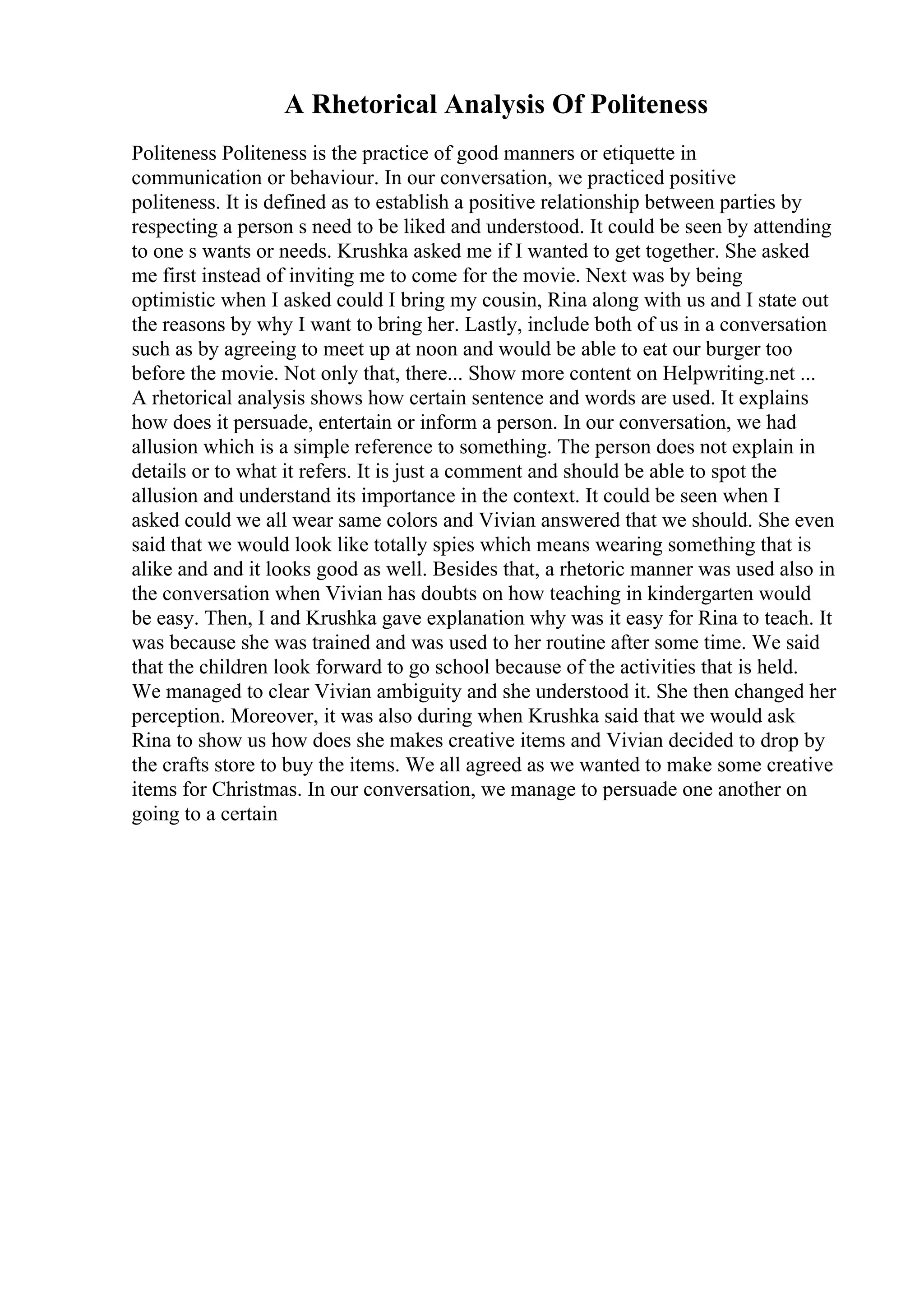 A Rhetorical Analysis Of Politeness
Politeness Politeness is the practice of good manners or etiquette in
communication or behaviour. In our conversation, we practiced positive
politeness. It is defined as to establish a positive relationship between parties by
respecting a person s need to be liked and understood. It could be seen by attending
to one s wants or needs. Krushka asked me if I wanted to get together. She asked
me first instead of inviting me to come for the movie. Next was by being
optimistic when I asked could I bring my cousin, Rina along with us and I state out
the reasons by why I want to bring her. Lastly, include both of us in a conversation
such as by agreeing to meet up at noon and would be able to eat our burger too
before the movie. Not only that, there... Show more content on Helpwriting.net ...
A rhetorical analysis shows how certain sentence and words are used. It explains
how does it persuade, entertain or inform a person. In our conversation, we had
allusion which is a simple reference to something. The person does not explain in
details or to what it refers. It is just a comment and should be able to spot the
allusion and understand its importance in the context. It could be seen when I
asked could we all wear same colors and Vivian answered that we should. She even
said that we would look like totally spies which means wearing something that is
alike and and it looks good as well. Besides that, a rhetoric manner was used also in
the conversation when Vivian has doubts on how teaching in kindergarten would
be easy. Then, I and Krushka gave explanation why was it easy for Rina to teach. It
was because she was trained and was used to her routine after some time. We said
that the children look forward to go school because of the activities that is held.
We managed to clear Vivian ambiguity and she understood it. She then changed her
perception. Moreover, it was also during when Krushka said that we would ask
Rina to show us how does she makes creative items and Vivian decided to drop by
the crafts store to buy the items. We all agreed as we wanted to make some creative
items for Christmas. In our conversation, we manage to persuade one another on
going to a certain
 