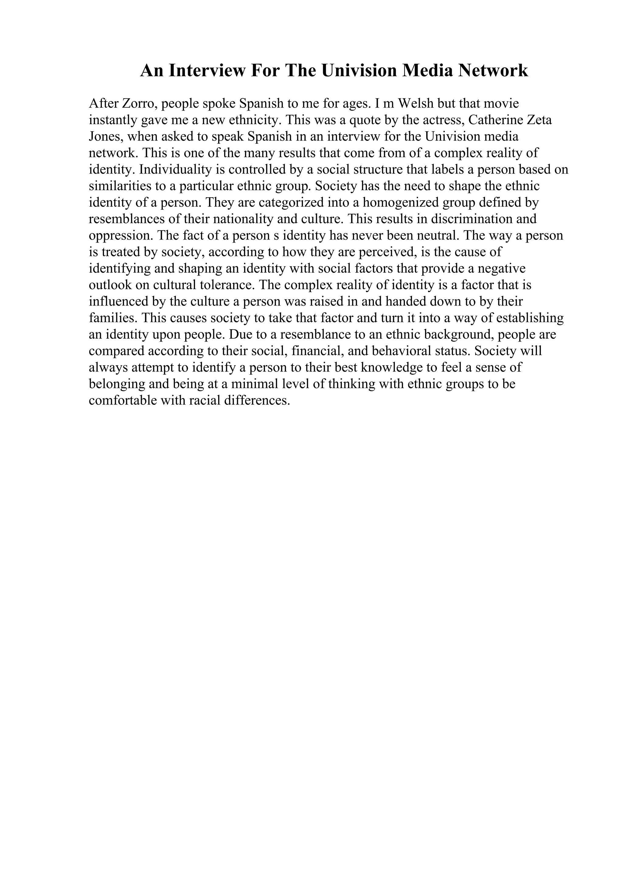An Interview For The Univision Media Network
After Zorro, people spoke Spanish to me for ages. I m Welsh but that movie
instantly gave me a new ethnicity. This was a quote by the actress, Catherine Zeta
Jones, when asked to speak Spanish in an interview for the Univision media
network. This is one of the many results that come from of a complex reality of
identity. Individuality is controlled by a social structure that labels a person based on
similarities to a particular ethnic group. Society has the need to shape the ethnic
identity of a person. They are categorized into a homogenized group defined by
resemblances of their nationality and culture. This results in discrimination and
oppression. The fact of a person s identity has never been neutral. The way a person
is treated by society, according to how they are perceived, is the cause of
identifying and shaping an identity with social factors that provide a negative
outlook on cultural tolerance. The complex reality of identity is a factor that is
influenced by the culture a person was raised in and handed down to by their
families. This causes society to take that factor and turn it into a way of establishing
an identity upon people. Due to a resemblance to an ethnic background, people are
compared according to their social, financial, and behavioral status. Society will
always attempt to identify a person to their best knowledge to feel a sense of
belonging and being at a minimal level of thinking with ethnic groups to be
comfortable with racial differences.
 