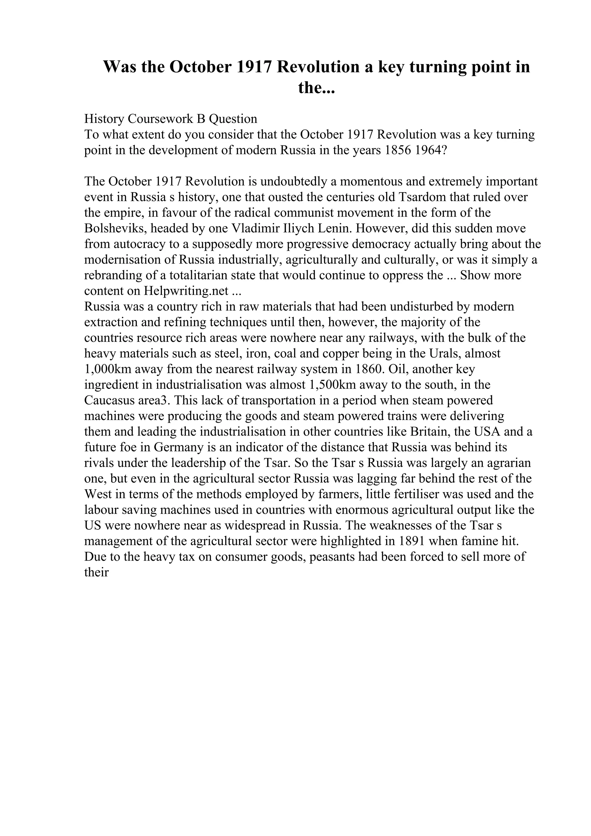 Was the October 1917 Revolution a key turning point in
the...
History Coursework B Question
To what extent do you consider that the October 1917 Revolution was a key turning
point in the development of modern Russia in the years 1856 1964?
The October 1917 Revolution is undoubtedly a momentous and extremely important
event in Russia s history, one that ousted the centuries old Tsardom that ruled over
the empire, in favour of the radical communist movement in the form of the
Bolsheviks, headed by one Vladimir Iliych Lenin. However, did this sudden move
from autocracy to a supposedly more progressive democracy actually bring about the
modernisation of Russia industrially, agriculturally and culturally, or was it simply a
rebranding of a totalitarian state that would continue to oppress the ... Show more
content on Helpwriting.net ...
Russia was a country rich in raw materials that had been undisturbed by modern
extraction and refining techniques until then, however, the majority of the
countries resource rich areas were nowhere near any railways, with the bulk of the
heavy materials such as steel, iron, coal and copper being in the Urals, almost
1,000km away from the nearest railway system in 1860. Oil, another key
ingredient in industrialisation was almost 1,500km away to the south, in the
Caucasus area3. This lack of transportation in a period when steam powered
machines were producing the goods and steam powered trains were delivering
them and leading the industrialisation in other countries like Britain, the USA and a
future foe in Germany is an indicator of the distance that Russia was behind its
rivals under the leadership of the Tsar. So the Tsar s Russia was largely an agrarian
one, but even in the agricultural sector Russia was lagging far behind the rest of the
West in terms of the methods employed by farmers, little fertiliser was used and the
labour saving machines used in countries with enormous agricultural output like the
US were nowhere near as widespread in Russia. The weaknesses of the Tsar s
management of the agricultural sector were highlighted in 1891 when famine hit.
Due to the heavy tax on consumer goods, peasants had been forced to sell more of
their
 