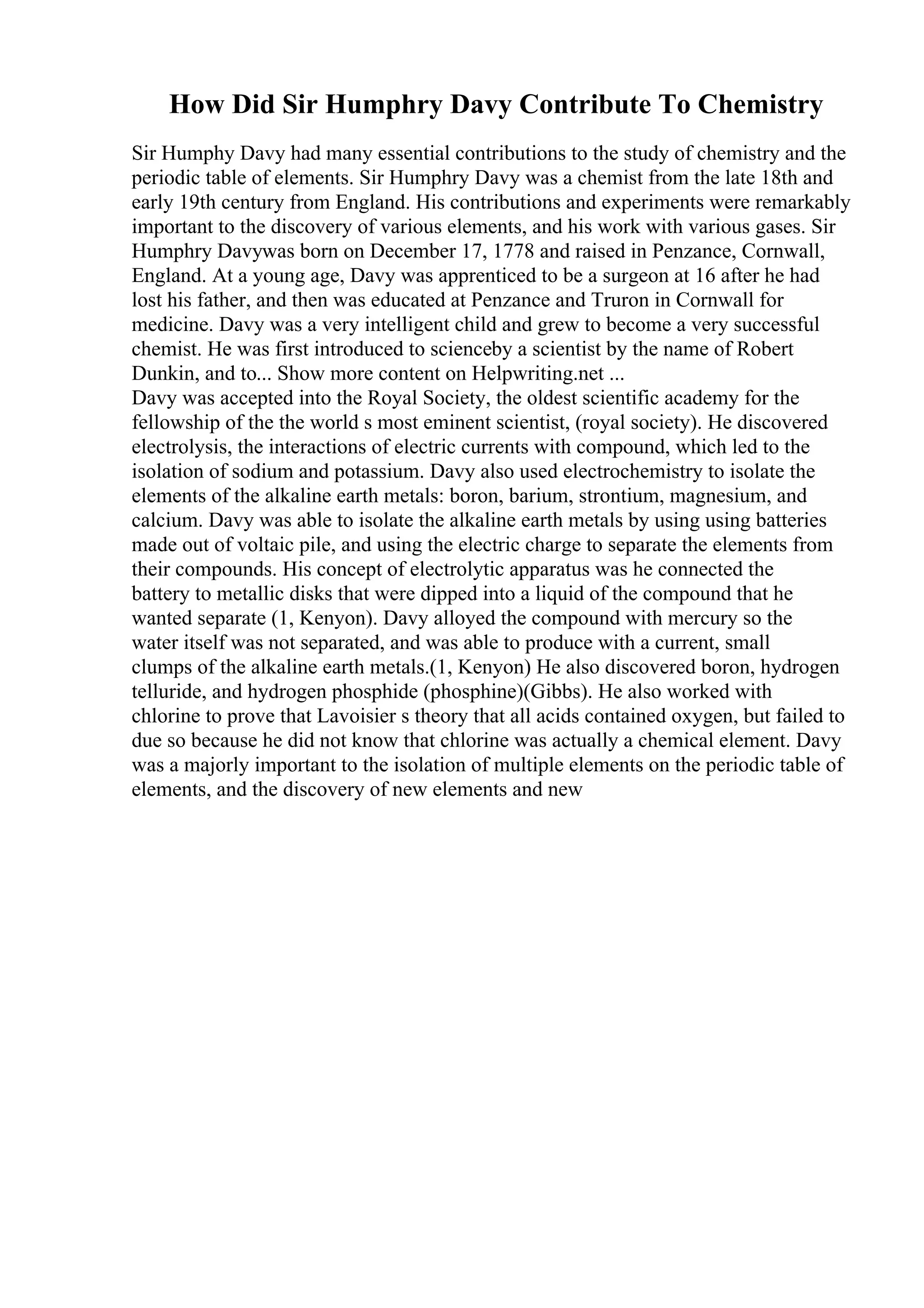 How Did Sir Humphry Davy Contribute To Chemistry
Sir Humphy Davy had many essential contributions to the study of chemistry and the
periodic table of elements. Sir Humphry Davy was a chemist from the late 18th and
early 19th century from England. His contributions and experiments were remarkably
important to the discovery of various elements, and his work with various gases. Sir
Humphry Davywas born on December 17, 1778 and raised in Penzance, Cornwall,
England. At a young age, Davy was apprenticed to be a surgeon at 16 after he had
lost his father, and then was educated at Penzance and Truron in Cornwall for
medicine. Davy was a very intelligent child and grew to become a very successful
chemist. He was first introduced to scienceby a scientist by the name of Robert
Dunkin, and to... Show more content on Helpwriting.net ...
Davy was accepted into the Royal Society, the oldest scientific academy for the
fellowship of the the world s most eminent scientist, (royal society). He discovered
electrolysis, the interactions of electric currents with compound, which led to the
isolation of sodium and potassium. Davy also used electrochemistry to isolate the
elements of the alkaline earth metals: boron, barium, strontium, magnesium, and
calcium. Davy was able to isolate the alkaline earth metals by using using batteries
made out of voltaic pile, and using the electric charge to separate the elements from
their compounds. His concept of electrolytic apparatus was he connected the
battery to metallic disks that were dipped into a liquid of the compound that he
wanted separate (1, Kenyon). Davy alloyed the compound with mercury so the
water itself was not separated, and was able to produce with a current, small
clumps of the alkaline earth metals.(1, Kenyon) He also discovered boron, hydrogen
telluride, and hydrogen phosphide (phosphine)(Gibbs). He also worked with
chlorine to prove that Lavoisier s theory that all acids contained oxygen, but failed to
due so because he did not know that chlorine was actually a chemical element. Davy
was a majorly important to the isolation of multiple elements on the periodic table of
elements, and the discovery of new elements and new
 
