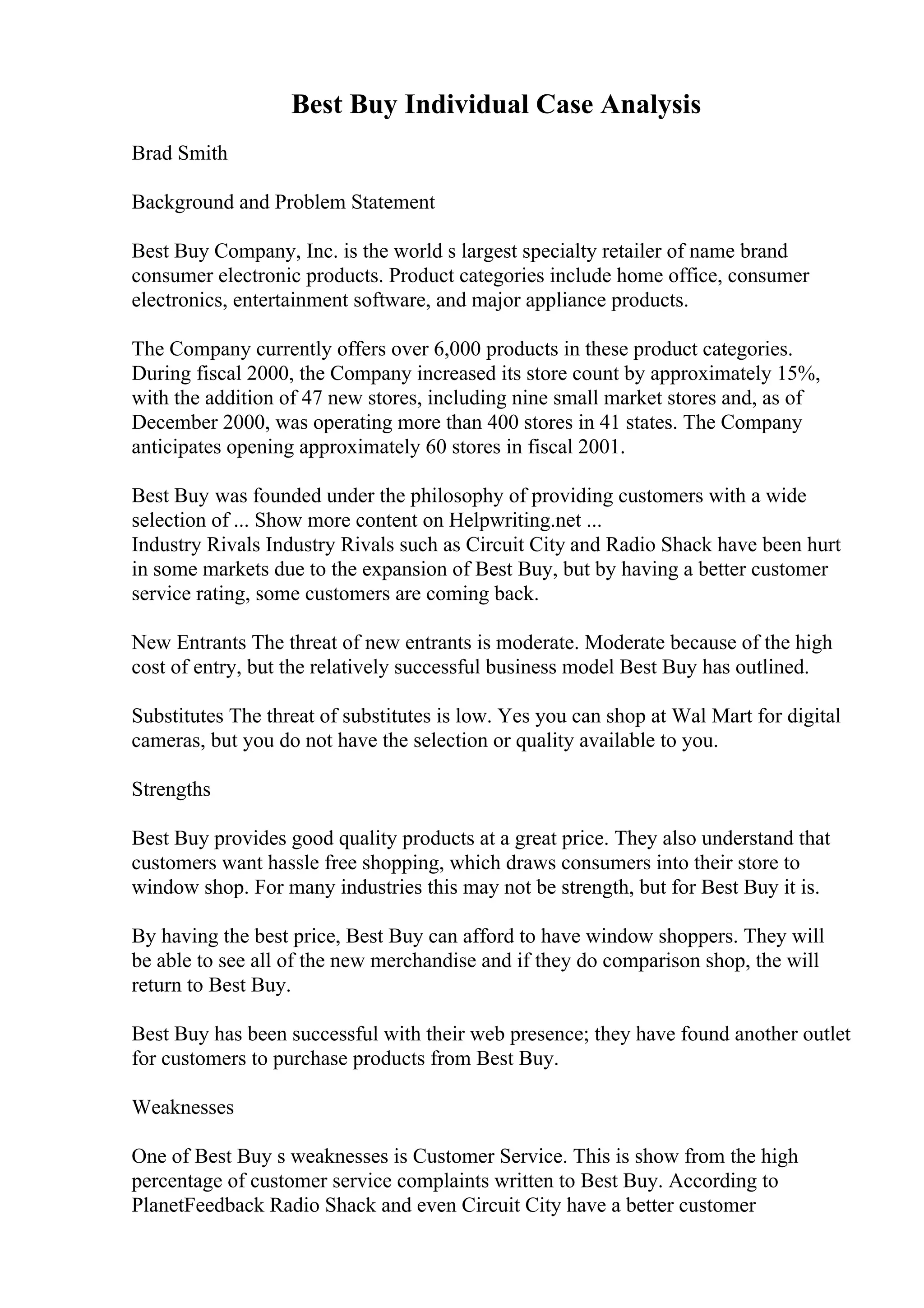 Best Buy Individual Case Analysis
Brad Smith
Background and Problem Statement
Best Buy Company, Inc. is the world s largest specialty retailer of name brand
consumer electronic products. Product categories include home office, consumer
electronics, entertainment software, and major appliance products.
The Company currently offers over 6,000 products in these product categories.
During fiscal 2000, the Company increased its store count by approximately 15%,
with the addition of 47 new stores, including nine small market stores and, as of
December 2000, was operating more than 400 stores in 41 states. The Company
anticipates opening approximately 60 stores in fiscal 2001.
Best Buy was founded under the philosophy of providing customers with a wide
selection of ... Show more content on Helpwriting.net ...
Industry Rivals Industry Rivals such as Circuit City and Radio Shack have been hurt
in some markets due to the expansion of Best Buy, but by having a better customer
service rating, some customers are coming back.
New Entrants The threat of new entrants is moderate. Moderate because of the high
cost of entry, but the relatively successful business model Best Buy has outlined.
Substitutes The threat of substitutes is low. Yes you can shop at Wal Mart for digital
cameras, but you do not have the selection or quality available to you.
Strengths
Best Buy provides good quality products at a great price. They also understand that
customers want hassle free shopping, which draws consumers into their store to
window shop. For many industries this may not be strength, but for Best Buy it is.
By having the best price, Best Buy can afford to have window shoppers. They will
be able to see all of the new merchandise and if they do comparison shop, the will
return to Best Buy.
Best Buy has been successful with their web presence; they have found another outlet
for customers to purchase products from Best Buy.
Weaknesses
One of Best Buy s weaknesses is Customer Service. This is show from the high
percentage of customer service complaints written to Best Buy. According to
PlanetFeedback Radio Shack and even Circuit City have a better customer
 