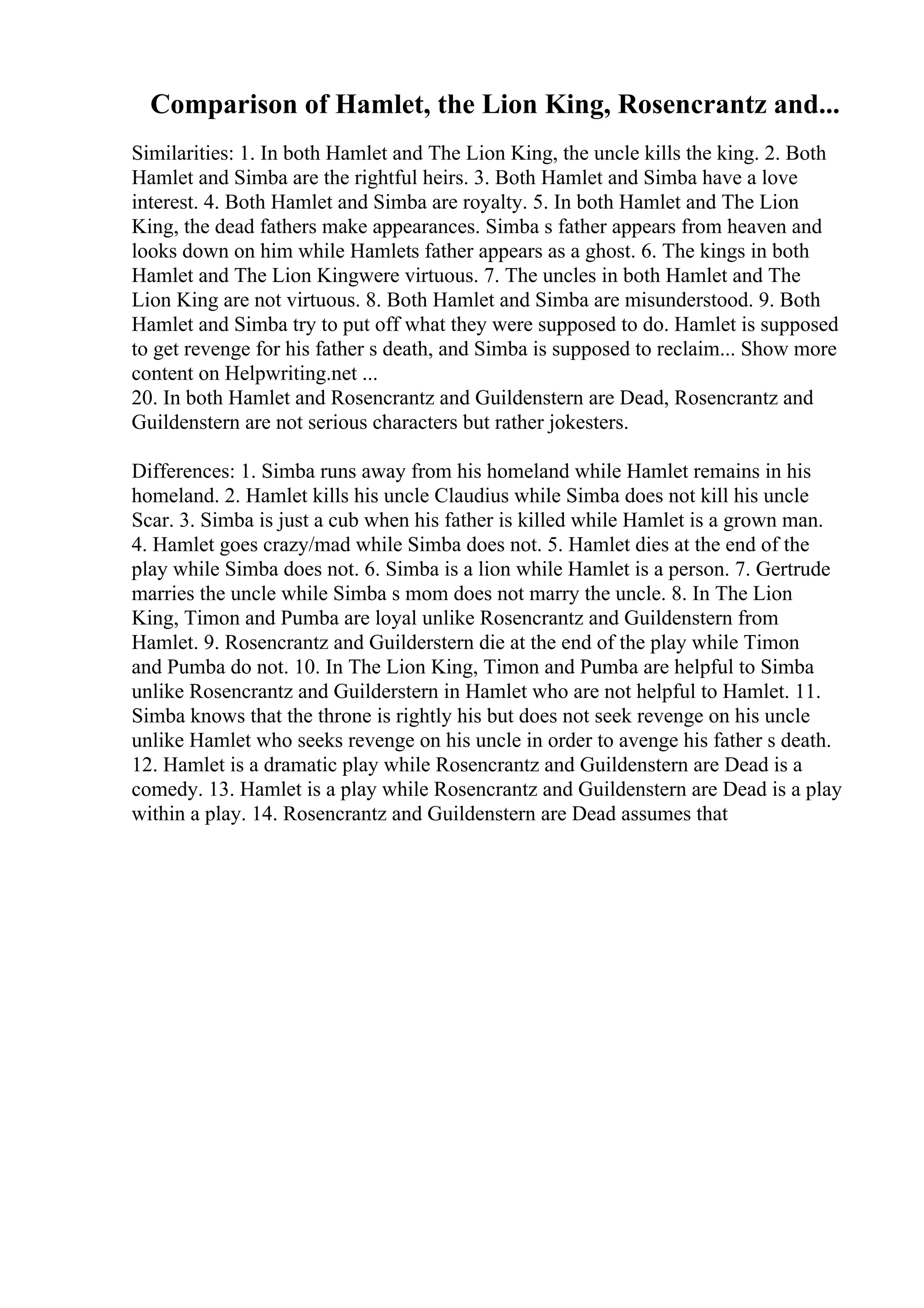 Comparison of Hamlet, the Lion King, Rosencrantz and...
Similarities: 1. In both Hamlet and The Lion King, the uncle kills the king. 2. Both
Hamlet and Simba are the rightful heirs. 3. Both Hamlet and Simba have a love
interest. 4. Both Hamlet and Simba are royalty. 5. In both Hamlet and The Lion
King, the dead fathers make appearances. Simba s father appears from heaven and
looks down on him while Hamlets father appears as a ghost. 6. The kings in both
Hamlet and The Lion Kingwere virtuous. 7. The uncles in both Hamlet and The
Lion King are not virtuous. 8. Both Hamlet and Simba are misunderstood. 9. Both
Hamlet and Simba try to put off what they were supposed to do. Hamlet is supposed
to get revenge for his father s death, and Simba is supposed to reclaim... Show more
content on Helpwriting.net ...
20. In both Hamlet and Rosencrantz and Guildenstern are Dead, Rosencrantz and
Guildenstern are not serious characters but rather jokesters.
Differences: 1. Simba runs away from his homeland while Hamlet remains in his
homeland. 2. Hamlet kills his uncle Claudius while Simba does not kill his uncle
Scar. 3. Simba is just a cub when his father is killed while Hamlet is a grown man.
4. Hamlet goes crazy/mad while Simba does not. 5. Hamlet dies at the end of the
play while Simba does not. 6. Simba is a lion while Hamlet is a person. 7. Gertrude
marries the uncle while Simba s mom does not marry the uncle. 8. In The Lion
King, Timon and Pumba are loyal unlike Rosencrantz and Guildenstern from
Hamlet. 9. Rosencrantz and Guilderstern die at the end of the play while Timon
and Pumba do not. 10. In The Lion King, Timon and Pumba are helpful to Simba
unlike Rosencrantz and Guilderstern in Hamlet who are not helpful to Hamlet. 11.
Simba knows that the throne is rightly his but does not seek revenge on his uncle
unlike Hamlet who seeks revenge on his uncle in order to avenge his father s death.
12. Hamlet is a dramatic play while Rosencrantz and Guildenstern are Dead is a
comedy. 13. Hamlet is a play while Rosencrantz and Guildenstern are Dead is a play
within a play. 14. Rosencrantz and Guildenstern are Dead assumes that
 