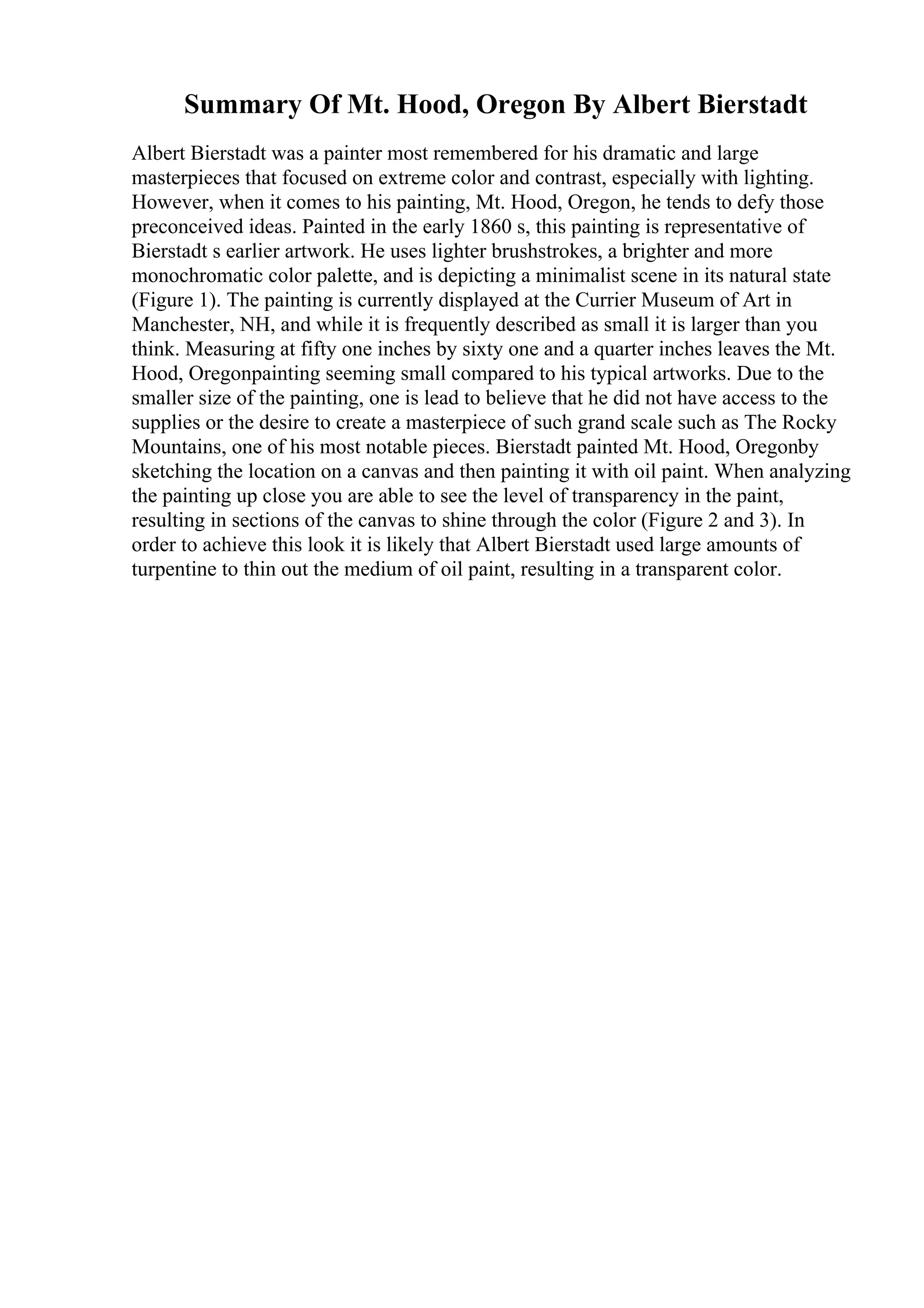 Summary Of Mt. Hood, Oregon By Albert Bierstadt
Albert Bierstadt was a painter most remembered for his dramatic and large
masterpieces that focused on extreme color and contrast, especially with lighting.
However, when it comes to his painting, Mt. Hood, Oregon, he tends to defy those
preconceived ideas. Painted in the early 1860 s, this painting is representative of
Bierstadt s earlier artwork. He uses lighter brushstrokes, a brighter and more
monochromatic color palette, and is depicting a minimalist scene in its natural state
(Figure 1). The painting is currently displayed at the Currier Museum of Art in
Manchester, NH, and while it is frequently described as small it is larger than you
think. Measuring at fifty one inches by sixty one and a quarter inches leaves the Mt.
Hood, Oregonpainting seeming small compared to his typical artworks. Due to the
smaller size of the painting, one is lead to believe that he did not have access to the
supplies or the desire to create a masterpiece of such grand scale such as The Rocky
Mountains, one of his most notable pieces. Bierstadt painted Mt. Hood, Oregonby
sketching the location on a canvas and then painting it with oil paint. When analyzing
the painting up close you are able to see the level of transparency in the paint,
resulting in sections of the canvas to shine through the color (Figure 2 and 3). In
order to achieve this look it is likely that Albert Bierstadt used large amounts of
turpentine to thin out the medium of oil paint, resulting in a transparent color.
 