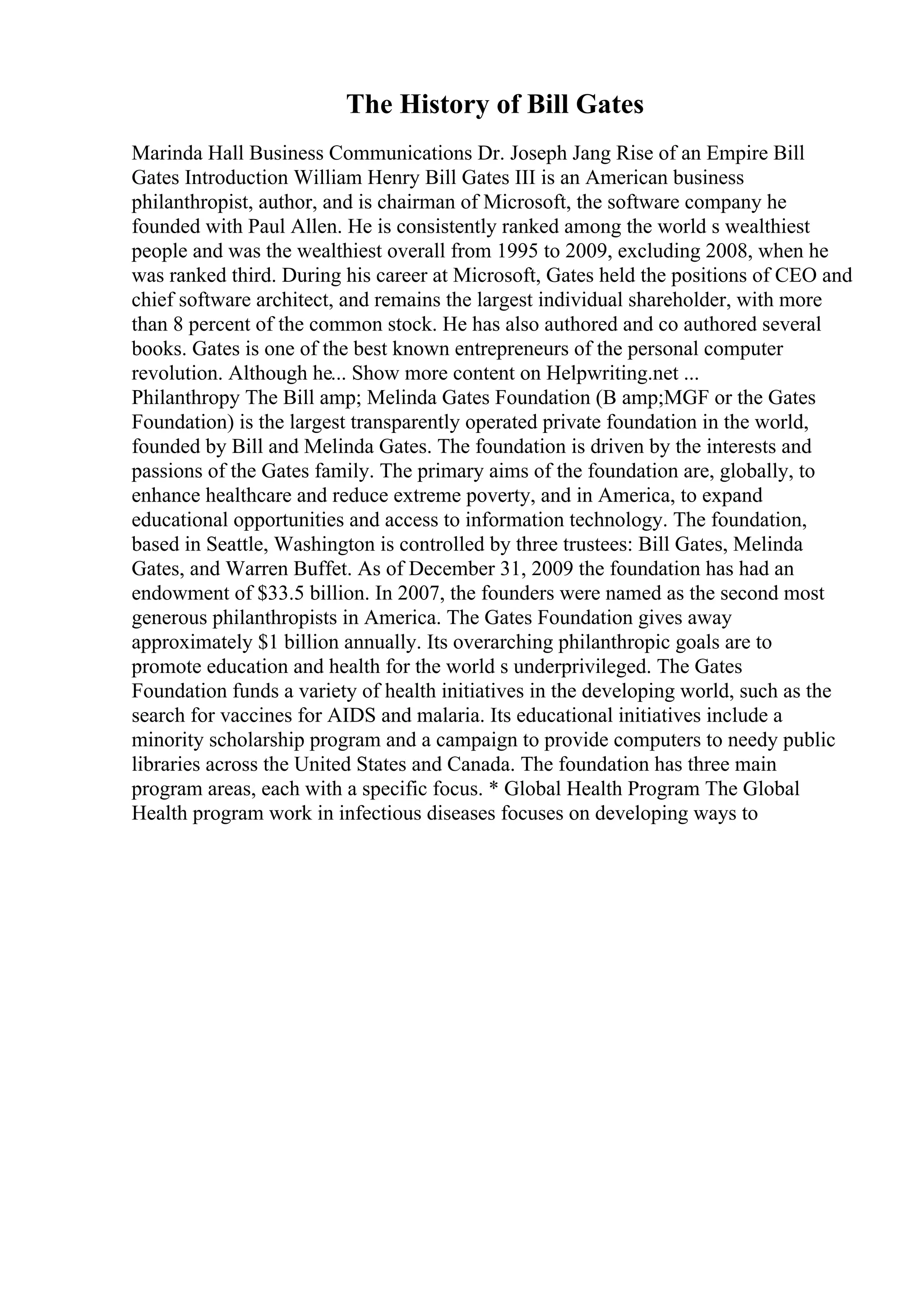The History of Bill Gates
Marinda Hall Business Communications Dr. Joseph Jang Rise of an Empire Bill
Gates Introduction William Henry Bill Gates III is an American business
philanthropist, author, and is chairman of Microsoft, the software company he
founded with Paul Allen. He is consistently ranked among the world s wealthiest
people and was the wealthiest overall from 1995 to 2009, excluding 2008, when he
was ranked third. During his career at Microsoft, Gates held the positions of CEO and
chief software architect, and remains the largest individual shareholder, with more
than 8 percent of the common stock. He has also authored and co authored several
books. Gates is one of the best known entrepreneurs of the personal computer
revolution. Although he... Show more content on Helpwriting.net ...
Philanthropy The Bill amp; Melinda Gates Foundation (B amp;MGF or the Gates
Foundation) is the largest transparently operated private foundation in the world,
founded by Bill and Melinda Gates. The foundation is driven by the interests and
passions of the Gates family. The primary aims of the foundation are, globally, to
enhance healthcare and reduce extreme poverty, and in America, to expand
educational opportunities and access to information technology. The foundation,
based in Seattle, Washington is controlled by three trustees: Bill Gates, Melinda
Gates, and Warren Buffet. As of December 31, 2009 the foundation has had an
endowment of $33.5 billion. In 2007, the founders were named as the second most
generous philanthropists in America. The Gates Foundation gives away
approximately $1 billion annually. Its overarching philanthropic goals are to
promote education and health for the world s underprivileged. The Gates
Foundation funds a variety of health initiatives in the developing world, such as the
search for vaccines for AIDS and malaria. Its educational initiatives include a
minority scholarship program and a campaign to provide computers to needy public
libraries across the United States and Canada. The foundation has three main
program areas, each with a specific focus. * Global Health Program The Global
Health program work in infectious diseases focuses on developing ways to
 