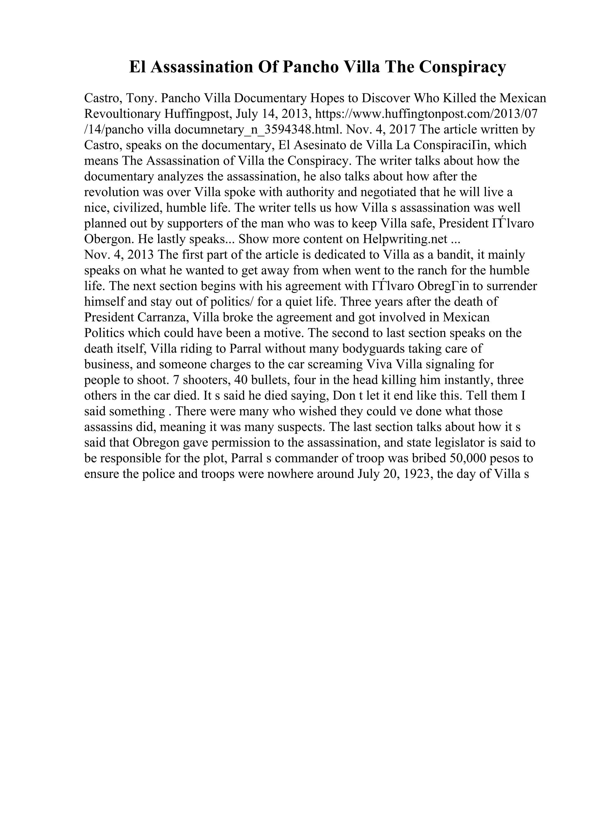 El Assassination Of Pancho Villa The Conspiracy
Castro, Tony. Pancho Villa Documentary Hopes to Discover Who Killed the Mexican
Revoultionary Huffingpost, July 14, 2013, https://www.huffingtonpost.com/2013/07
/14/pancho villa documnetary_n_3594348.html. Nov. 4, 2017 The article written by
Castro, speaks on the documentary, El Asesinato de Villa La ConspiraciГіn, which
means The Assassination of Villa the Conspiracy. The writer talks about how the
documentary analyzes the assassination, he also talks about how after the
revolution was over Villa spoke with authority and negotiated that he will live a
nice, civilized, humble life. The writer tells us how Villa s assassination was well
planned out by supporters of the man who was to keep Villa safe, President ГЃlvaro
Obergon. He lastly speaks... Show more content on Helpwriting.net ...
Nov. 4, 2013 The first part of the article is dedicated to Villa as a bandit, it mainly
speaks on what he wanted to get away from when went to the ranch for the humble
life. The next section begins with his agreement with ГЃlvaro ObregГіn to surrender
himself and stay out of politics/ for a quiet life. Three years after the death of
President Carranza, Villa broke the agreement and got involved in Mexican
Politics which could have been a motive. The second to last section speaks on the
death itself, Villa riding to Parral without many bodyguards taking care of
business, and someone charges to the car screaming Viva Villa signaling for
people to shoot. 7 shooters, 40 bullets, four in the head killing him instantly, three
others in the car died. It s said he died saying, Don t let it end like this. Tell them I
said something . There were many who wished they could ve done what those
assassins did, meaning it was many suspects. The last section talks about how it s
said that Obregon gave permission to the assassination, and state legislator is said to
be responsible for the plot, Parral s commander of troop was bribed 50,000 pesos to
ensure the police and troops were nowhere around July 20, 1923, the day of Villa s
 