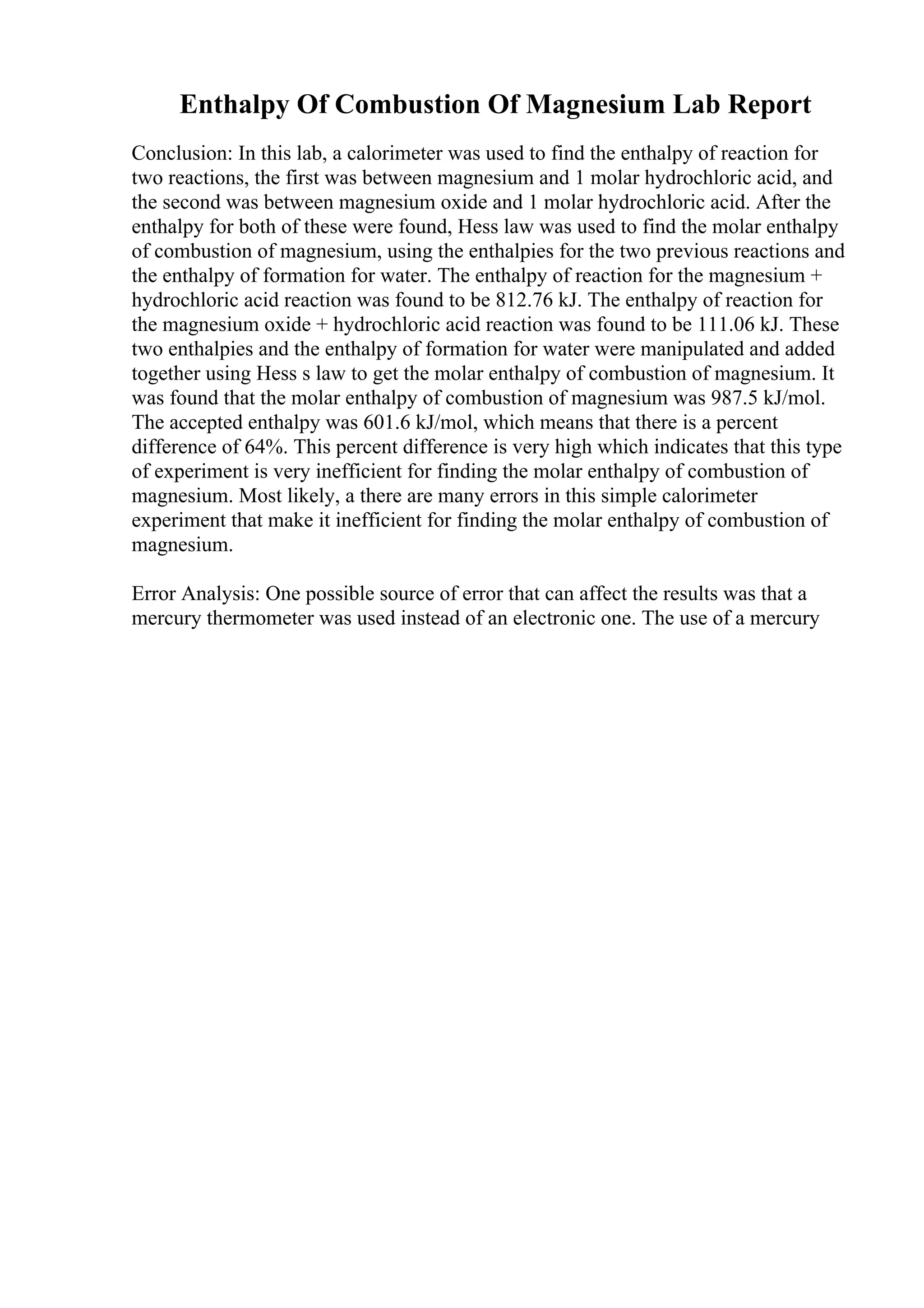 Enthalpy Of Combustion Of Magnesium Lab Report
Conclusion: In this lab, a calorimeter was used to find the enthalpy of reaction for
two reactions, the first was between magnesium and 1 molar hydrochloric acid, and
the second was between magnesium oxide and 1 molar hydrochloric acid. After the
enthalpy for both of these were found, Hess law was used to find the molar enthalpy
of combustion of magnesium, using the enthalpies for the two previous reactions and
the enthalpy of formation for water. The enthalpy of reaction for the magnesium +
hydrochloric acid reaction was found to be 812.76 kJ. The enthalpy of reaction for
the magnesium oxide + hydrochloric acid reaction was found to be 111.06 kJ. These
two enthalpies and the enthalpy of formation for water were manipulated and added
together using Hess s law to get the molar enthalpy of combustion of magnesium. It
was found that the molar enthalpy of combustion of magnesium was 987.5 kJ/mol.
The accepted enthalpy was 601.6 kJ/mol, which means that there is a percent
difference of 64%. This percent difference is very high which indicates that this type
of experiment is very inefficient for finding the molar enthalpy of combustion of
magnesium. Most likely, a there are many errors in this simple calorimeter
experiment that make it inefficient for finding the molar enthalpy of combustion of
magnesium.
Error Analysis: One possible source of error that can affect the results was that a
mercury thermometer was used instead of an electronic one. The use of a mercury
 
