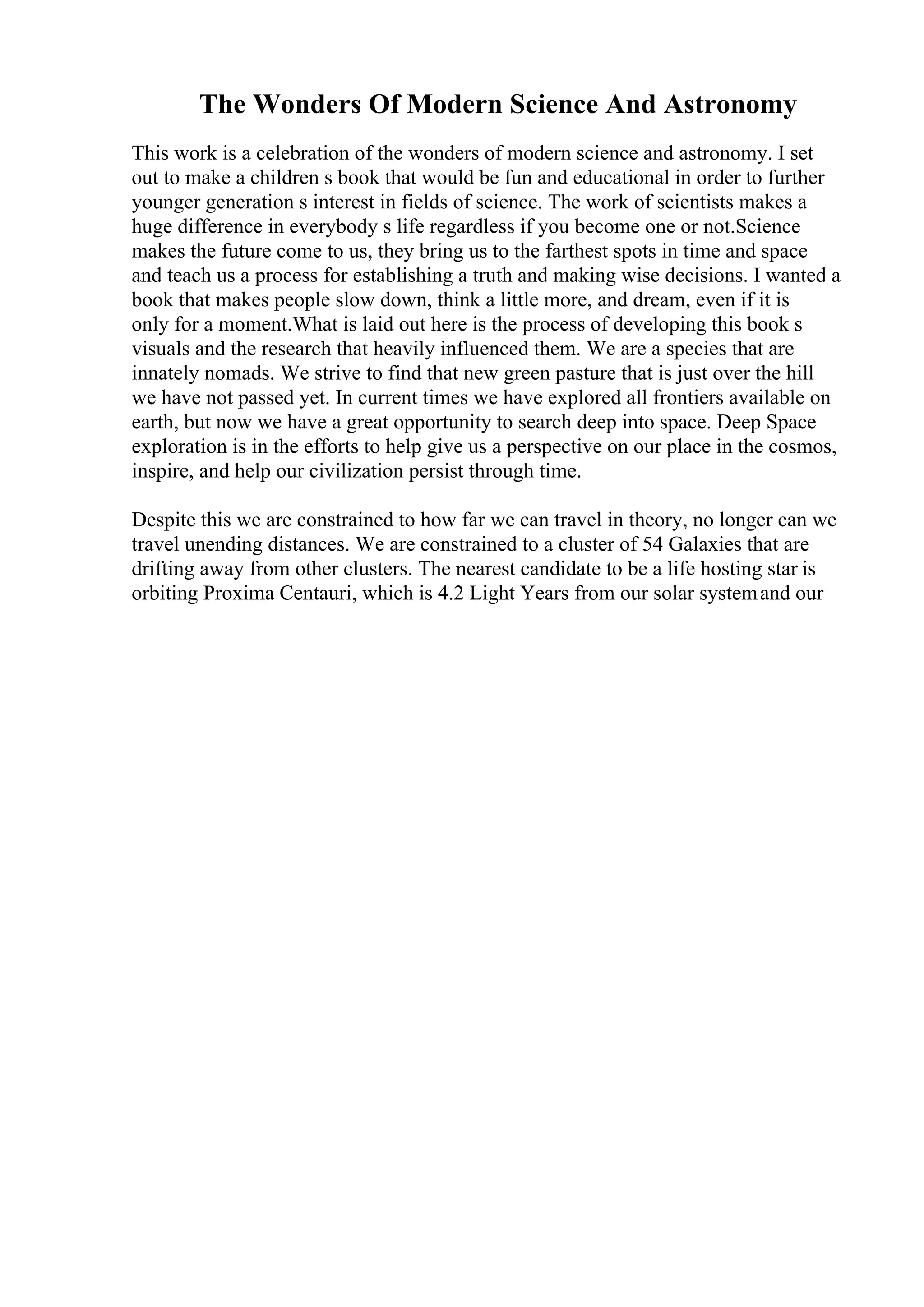 The Wonders Of Modern Science And Astronomy
This work is a celebration of the wonders of modern science and astronomy. I set
out to make a children s book that would be fun and educational in order to further
younger generation s interest in fields of science. The work of scientists makes a
huge difference in everybody s life regardless if you become one or not.Science
makes the future come to us, they bring us to the farthest spots in time and space
and teach us a process for establishing a truth and making wise decisions. I wanted a
book that makes people slow down, think a little more, and dream, even if it is
only for a moment.What is laid out here is the process of developing this book s
visuals and the research that heavily influenced them. We are a species that are
innately nomads. We strive to find that new green pasture that is just over the hill
we have not passed yet. In current times we have explored all frontiers available on
earth, but now we have a great opportunity to search deep into space. Deep Space
exploration is in the efforts to help give us a perspective on our place in the cosmos,
inspire, and help our civilization persist through time.
Despite this we are constrained to how far we can travel in theory, no longer can we
travel unending distances. We are constrained to a cluster of 54 Galaxies that are
drifting away from other clusters. The nearest candidate to be a life hosting star is
orbiting Proxima Centauri, which is 4.2 Light Years from our solar systemand our
 