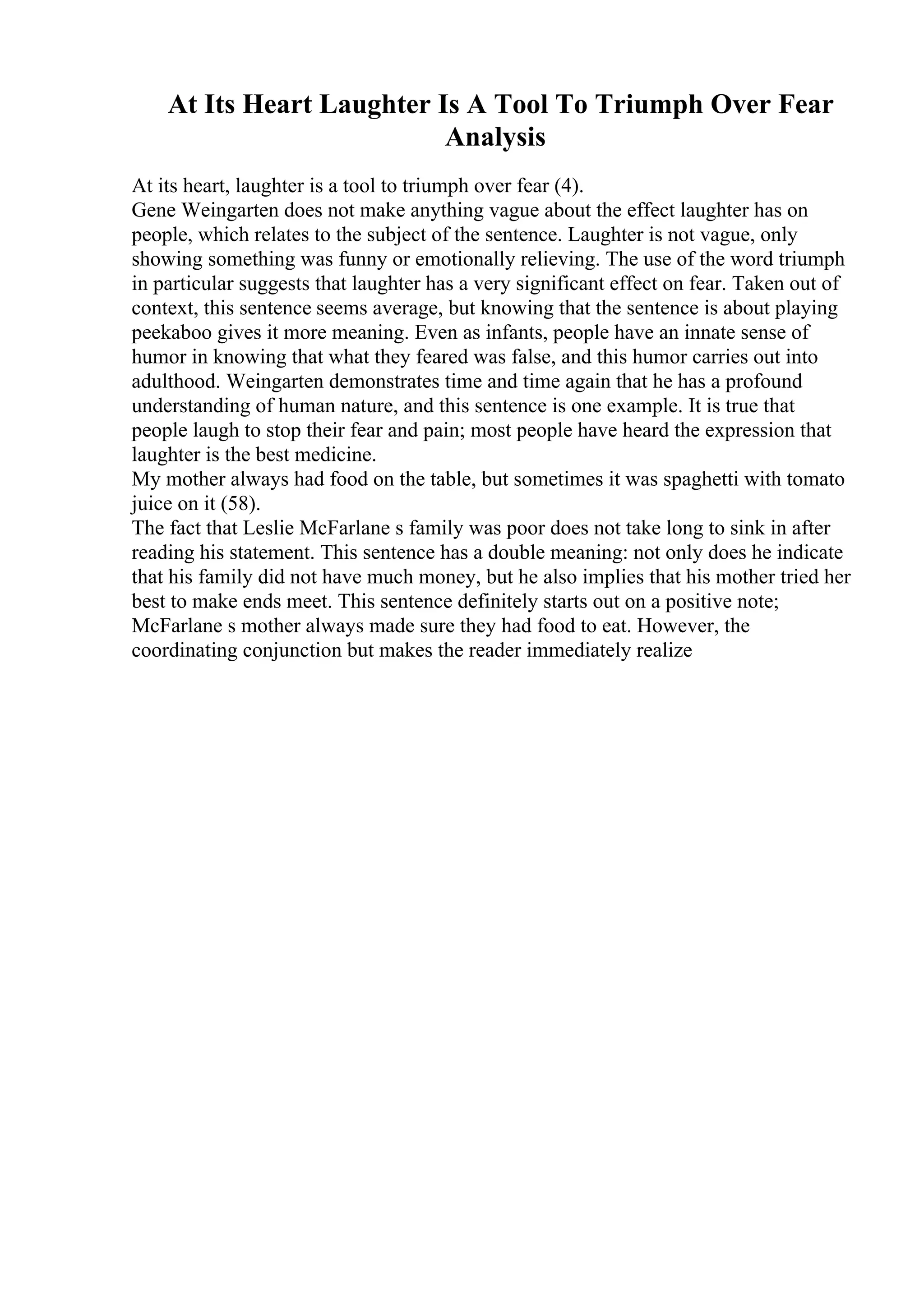 At Its Heart Laughter Is A Tool To Triumph Over Fear
Analysis
At its heart, laughter is a tool to triumph over fear (4).
Gene Weingarten does not make anything vague about the effect laughter has on
people, which relates to the subject of the sentence. Laughter is not vague, only
showing something was funny or emotionally relieving. The use of the word triumph
in particular suggests that laughter has a very significant effect on fear. Taken out of
context, this sentence seems average, but knowing that the sentence is about playing
peekaboo gives it more meaning. Even as infants, people have an innate sense of
humor in knowing that what they feared was false, and this humor carries out into
adulthood. Weingarten demonstrates time and time again that he has a profound
understanding of human nature, and this sentence is one example. It is true that
people laugh to stop their fear and pain; most people have heard the expression that
laughter is the best medicine.
My mother always had food on the table, but sometimes it was spaghetti with tomato
juice on it (58).
The fact that Leslie McFarlane s family was poor does not take long to sink in after
reading his statement. This sentence has a double meaning: not only does he indicate
that his family did not have much money, but he also implies that his mother tried her
best to make ends meet. This sentence definitely starts out on a positive note;
McFarlane s mother always made sure they had food to eat. However, the
coordinating conjunction but makes the reader immediately realize
 