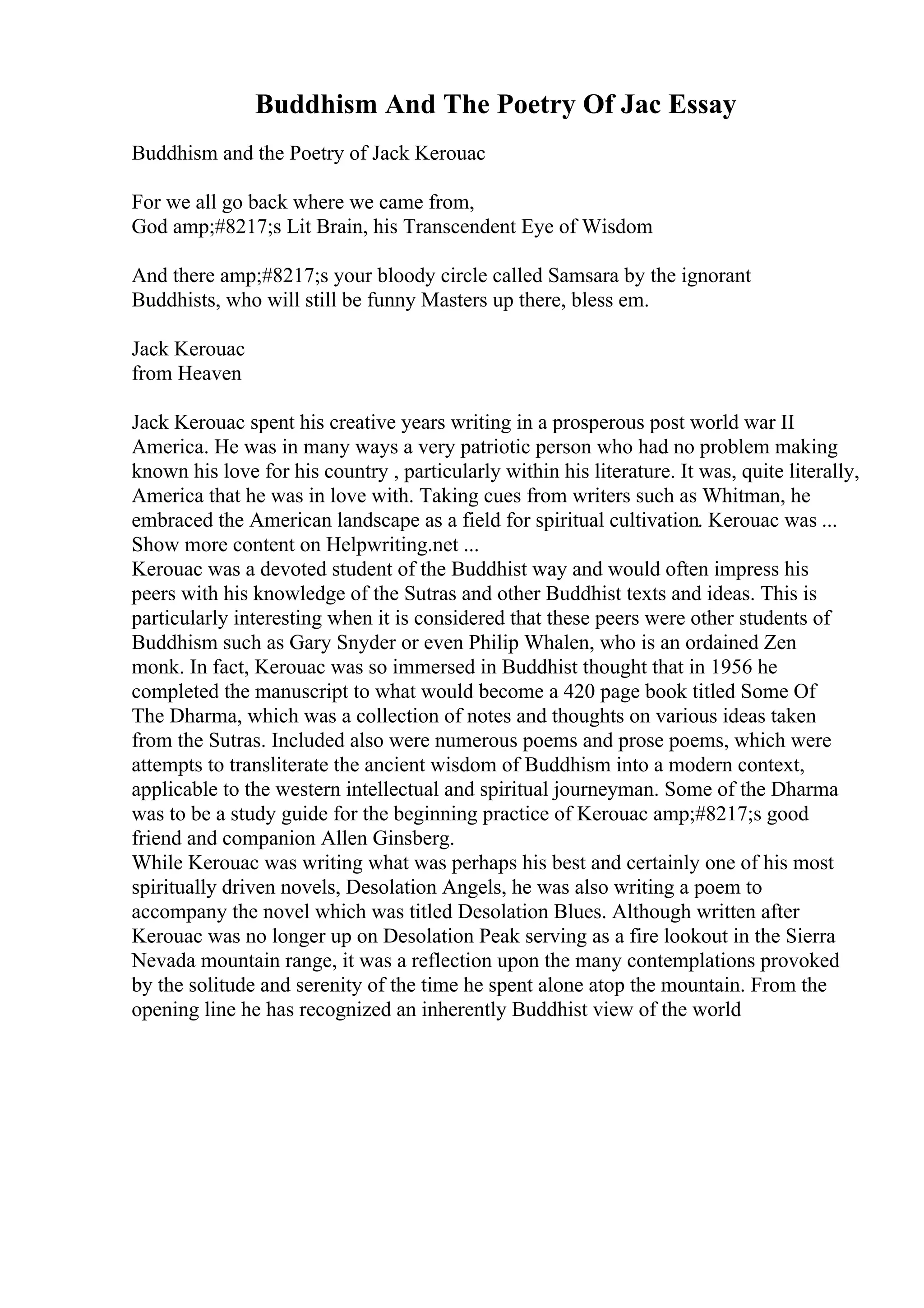 Buddhism And The Poetry Of Jac Essay
Buddhism and the Poetry of Jack Kerouac
For we all go back where we came from,
God amp;#8217;s Lit Brain, his Transcendent Eye of Wisdom
And there amp;#8217;s your bloody circle called Samsara by the ignorant
Buddhists, who will still be funny Masters up there, bless em.
Jack Kerouac
from Heaven
Jack Kerouac spent his creative years writing in a prosperous post world war II
America. He was in many ways a very patriotic person who had no problem making
known his love for his country , particularly within his literature. It was, quite literally,
America that he was in love with. Taking cues from writers such as Whitman, he
embraced the American landscape as a field for spiritual cultivation. Kerouac was ...
Show more content on Helpwriting.net ...
Kerouac was a devoted student of the Buddhist way and would often impress his
peers with his knowledge of the Sutras and other Buddhist texts and ideas. This is
particularly interesting when it is considered that these peers were other students of
Buddhism such as Gary Snyder or even Philip Whalen, who is an ordained Zen
monk. In fact, Kerouac was so immersed in Buddhist thought that in 1956 he
completed the manuscript to what would become a 420 page book titled Some Of
The Dharma, which was a collection of notes and thoughts on various ideas taken
from the Sutras. Included also were numerous poems and prose poems, which were
attempts to transliterate the ancient wisdom of Buddhism into a modern context,
applicable to the western intellectual and spiritual journeyman. Some of the Dharma
was to be a study guide for the beginning practice of Kerouac amp;#8217;s good
friend and companion Allen Ginsberg.
While Kerouac was writing what was perhaps his best and certainly one of his most
spiritually driven novels, Desolation Angels, he was also writing a poem to
accompany the novel which was titled Desolation Blues. Although written after
Kerouac was no longer up on Desolation Peak serving as a fire lookout in the Sierra
Nevada mountain range, it was a reflection upon the many contemplations provoked
by the solitude and serenity of the time he spent alone atop the mountain. From the
opening line he has recognized an inherently Buddhist view of the world
 