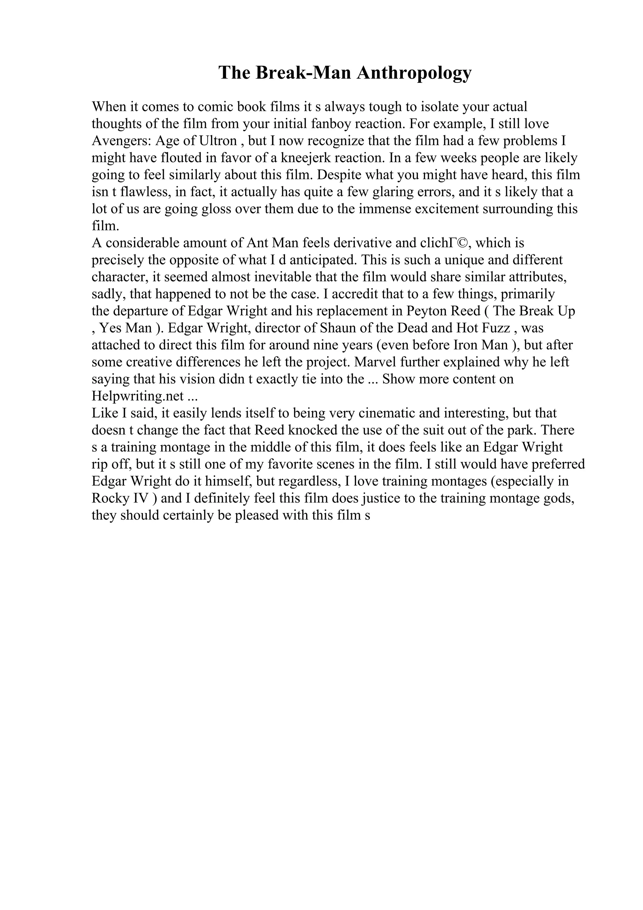 The Break-Man Anthropology
When it comes to comic book films it s always tough to isolate your actual
thoughts of the film from your initial fanboy reaction. For example, I still love
Avengers: Age of Ultron , but I now recognize that the film had a few problems I
might have flouted in favor of a kneejerk reaction. In a few weeks people are likely
going to feel similarly about this film. Despite what you might have heard, this film
isn t flawless, in fact, it actually has quite a few glaring errors, and it s likely that a
lot of us are going gloss over them due to the immense excitement surrounding this
film.
A considerable amount of Ant Man feels derivative and clichГ©, which is
precisely the opposite of what I d anticipated. This is such a unique and different
character, it seemed almost inevitable that the film would share similar attributes,
sadly, that happened to not be the case. I accredit that to a few things, primarily
the departure of Edgar Wright and his replacement in Peyton Reed ( The Break Up
, Yes Man ). Edgar Wright, director of Shaun of the Dead and Hot Fuzz , was
attached to direct this film for around nine years (even before Iron Man ), but after
some creative differences he left the project. Marvel further explained why he left
saying that his vision didn t exactly tie into the ... Show more content on
Helpwriting.net ...
Like I said, it easily lends itself to being very cinematic and interesting, but that
doesn t change the fact that Reed knocked the use of the suit out of the park. There
s a training montage in the middle of this film, it does feels like an Edgar Wright
rip off, but it s still one of my favorite scenes in the film. I still would have preferred
Edgar Wright do it himself, but regardless, I love training montages (especially in
Rocky IV ) and I definitely feel this film does justice to the training montage gods,
they should certainly be pleased with this film s
 