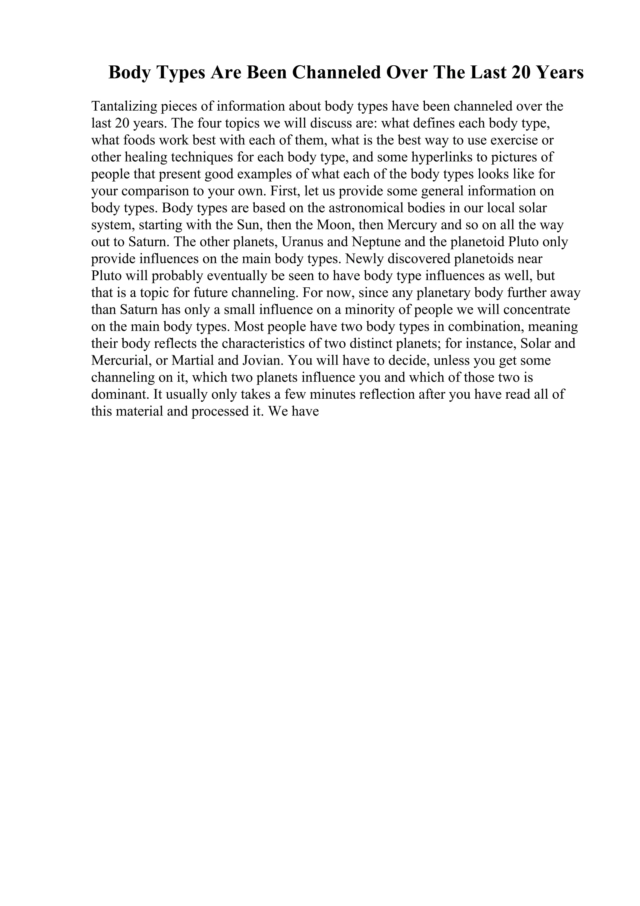 Body Types Are Been Channeled Over The Last 20 Years
Tantalizing pieces of information about body types have been channeled over the
last 20 years. The four topics we will discuss are: what defines each body type,
what foods work best with each of them, what is the best way to use exercise or
other healing techniques for each body type, and some hyperlinks to pictures of
people that present good examples of what each of the body types looks like for
your comparison to your own. First, let us provide some general information on
body types. Body types are based on the astronomical bodies in our local solar
system, starting with the Sun, then the Moon, then Mercury and so on all the way
out to Saturn. The other planets, Uranus and Neptune and the planetoid Pluto only
provide influences on the main body types. Newly discovered planetoids near
Pluto will probably eventually be seen to have body type influences as well, but
that is a topic for future channeling. For now, since any planetary body further away
than Saturn has only a small influence on a minority of people we will concentrate
on the main body types. Most people have two body types in combination, meaning
their body reflects the characteristics of two distinct planets; for instance, Solar and
Mercurial, or Martial and Jovian. You will have to decide, unless you get some
channeling on it, which two planets influence you and which of those two is
dominant. It usually only takes a few minutes reflection after you have read all of
this material and processed it. We have
 