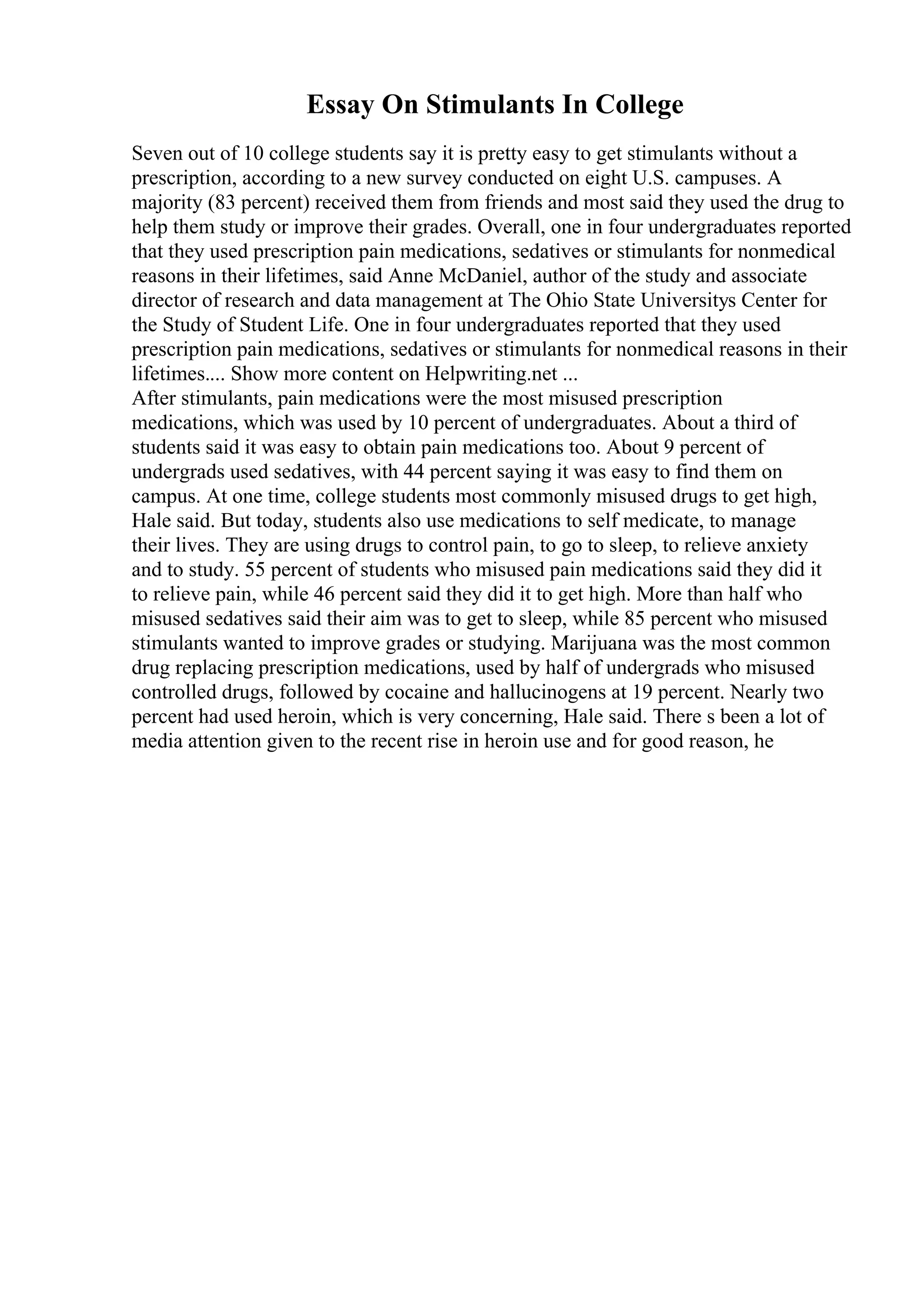 Essay On Stimulants In College
Seven out of 10 college students say it is pretty easy to get stimulants without a
prescription, according to a new survey conducted on eight U.S. campuses. A
majority (83 percent) received them from friends and most said they used the drug to
help them study or improve their grades. Overall, one in four undergraduates reported
that they used prescription pain medications, sedatives or stimulants for nonmedical
reasons in their lifetimes, said Anne McDaniel, author of the study and associate
director of research and data management at The Ohio State Universitys Center for
the Study of Student Life. One in four undergraduates reported that they used
prescription pain medications, sedatives or stimulants for nonmedical reasons in their
lifetimes.... Show more content on Helpwriting.net ...
After stimulants, pain medications were the most misused prescription
medications, which was used by 10 percent of undergraduates. About a third of
students said it was easy to obtain pain medications too. About 9 percent of
undergrads used sedatives, with 44 percent saying it was easy to find them on
campus. At one time, college students most commonly misused drugs to get high,
Hale said. But today, students also use medications to self medicate, to manage
their lives. They are using drugs to control pain, to go to sleep, to relieve anxiety
and to study. 55 percent of students who misused pain medications said they did it
to relieve pain, while 46 percent said they did it to get high. More than half who
misused sedatives said their aim was to get to sleep, while 85 percent who misused
stimulants wanted to improve grades or studying. Marijuana was the most common
drug replacing prescription medications, used by half of undergrads who misused
controlled drugs, followed by cocaine and hallucinogens at 19 percent. Nearly two
percent had used heroin, which is very concerning, Hale said. There s been a lot of
media attention given to the recent rise in heroin use and for good reason, he
 