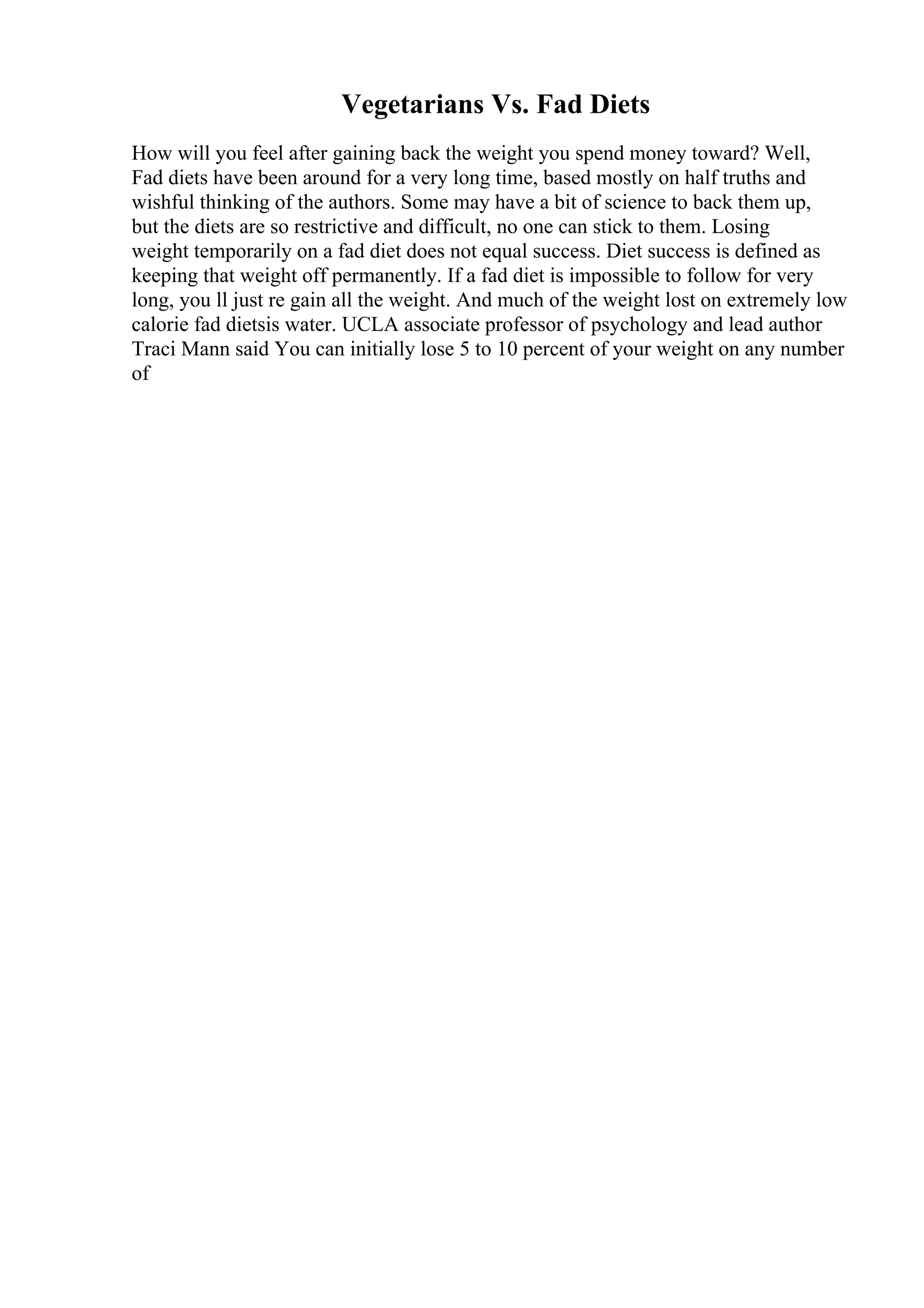 Vegetarians Vs. Fad Diets
How will you feel after gaining back the weight you spend money toward? Well,
Fad diets have been around for a very long time, based mostly on half truths and
wishful thinking of the authors. Some may have a bit of science to back them up,
but the diets are so restrictive and difficult, no one can stick to them. Losing
weight temporarily on a fad diet does not equal success. Diet success is defined as
keeping that weight off permanently. If a fad diet is impossible to follow for very
long, you ll just re gain all the weight. And much of the weight lost on extremely low
calorie fad dietsis water. UCLA associate professor of psychology and lead author
Traci Mann said You can initially lose 5 to 10 percent of your weight on any number
of
 
