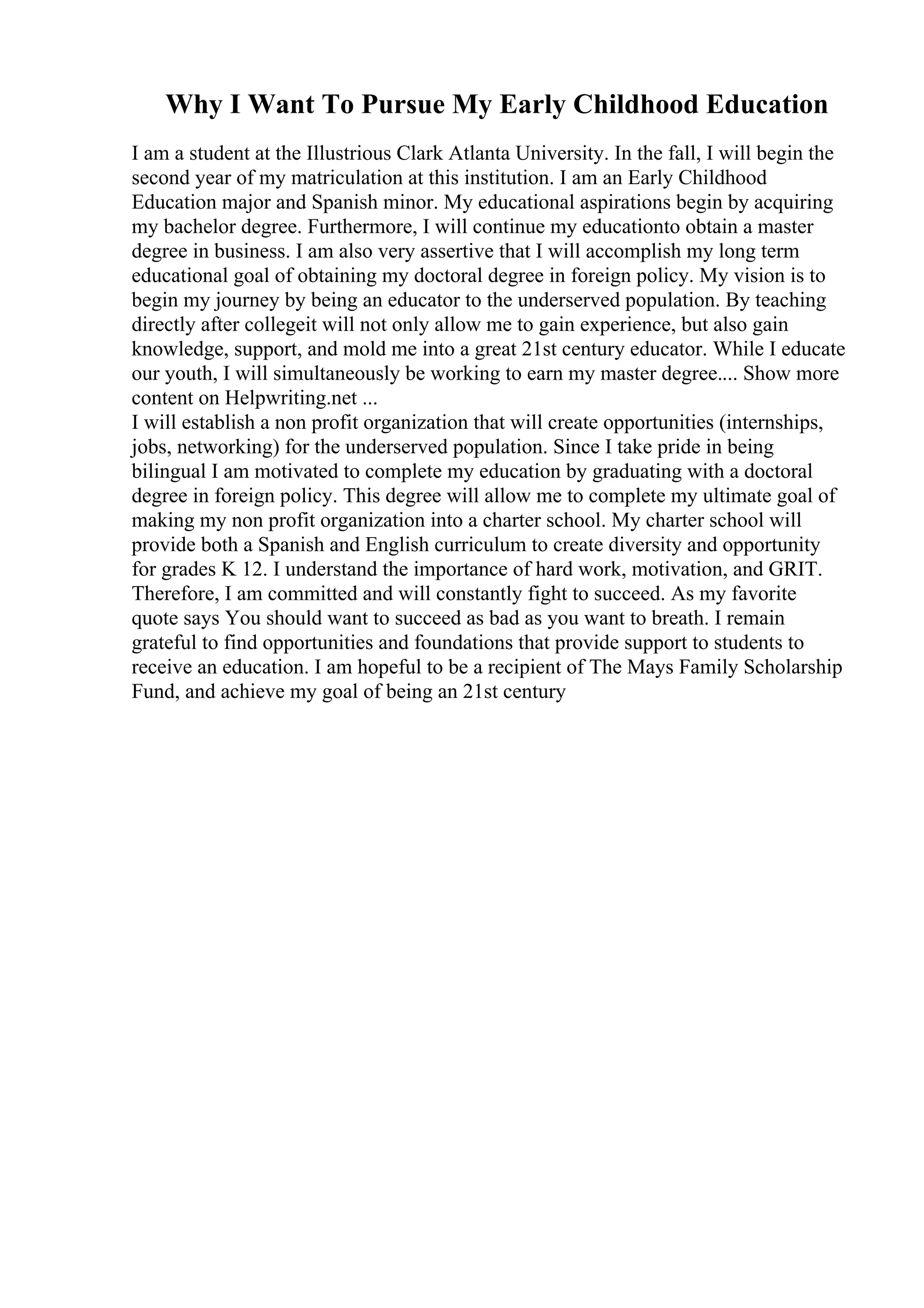 Why I Want To Pursue My Early Childhood Education
I am a student at the Illustrious Clark Atlanta University. In the fall, I will begin the
second year of my matriculation at this institution. I am an Early Childhood
Education major and Spanish minor. My educational aspirations begin by acquiring
my bachelor degree. Furthermore, I will continue my educationto obtain a master
degree in business. I am also very assertive that I will accomplish my long term
educational goal of obtaining my doctoral degree in foreign policy. My vision is to
begin my journey by being an educator to the underserved population. By teaching
directly after collegeit will not only allow me to gain experience, but also gain
knowledge, support, and mold me into a great 21st century educator. While I educate
our youth, I will simultaneously be working to earn my master degree.... Show more
content on Helpwriting.net ...
I will establish a non profit organization that will create opportunities (internships,
jobs, networking) for the underserved population. Since I take pride in being
bilingual I am motivated to complete my education by graduating with a doctoral
degree in foreign policy. This degree will allow me to complete my ultimate goal of
making my non profit organization into a charter school. My charter school will
provide both a Spanish and English curriculum to create diversity and opportunity
for grades K 12. I understand the importance of hard work, motivation, and GRIT.
Therefore, I am committed and will constantly fight to succeed. As my favorite
quote says You should want to succeed as bad as you want to breath. I remain
grateful to find opportunities and foundations that provide support to students to
receive an education. I am hopeful to be a recipient of The Mays Family Scholarship
Fund, and achieve my goal of being an 21st century
 
