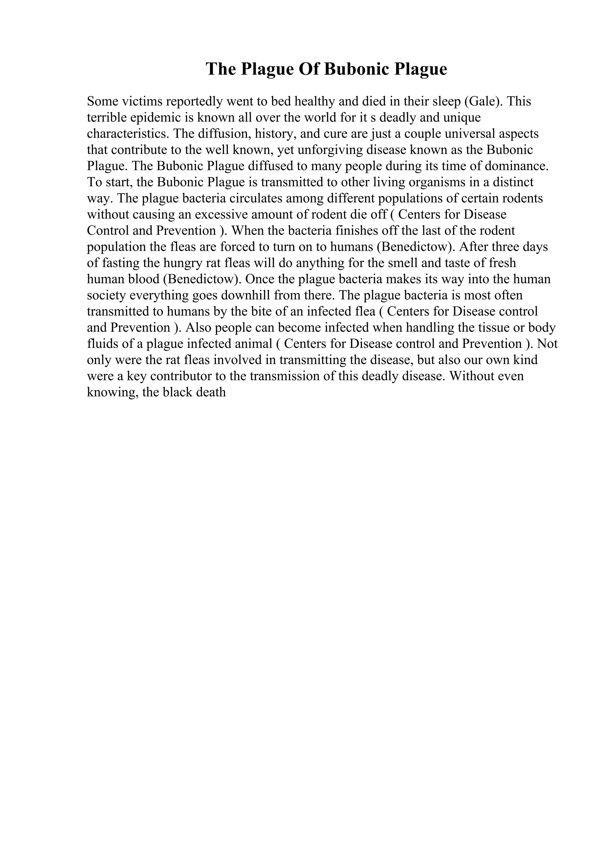 The Plague Of Bubonic Plague
Some victims reportedly went to bed healthy and died in their sleep (Gale). This
terrible epidemic is known all over the world for it s deadly and unique
characteristics. The diffusion, history, and cure are just a couple universal aspects
that contribute to the well known, yet unforgiving disease known as the Bubonic
Plague. The Bubonic Plague diffused to many people during its time of dominance.
To start, the Bubonic Plague is transmitted to other living organisms in a distinct
way. The plague bacteria circulates among different populations of certain rodents
without causing an excessive amount of rodent die off ( Centers for Disease
Control and Prevention ). When the bacteria finishes off the last of the rodent
population the fleas are forced to turn on to humans (Benedictow). After three days
of fasting the hungry rat fleas will do anything for the smell and taste of fresh
human blood (Benedictow). Once the plague bacteria makes its way into the human
society everything goes downhill from there. The plague bacteria is most often
transmitted to humans by the bite of an infected flea ( Centers for Disease control
and Prevention ). Also people can become infected when handling the tissue or body
fluids of a plague infected animal ( Centers for Disease control and Prevention ). Not
only were the rat fleas involved in transmitting the disease, but also our own kind
were a key contributor to the transmission of this deadly disease. Without even
knowing, the black death
 