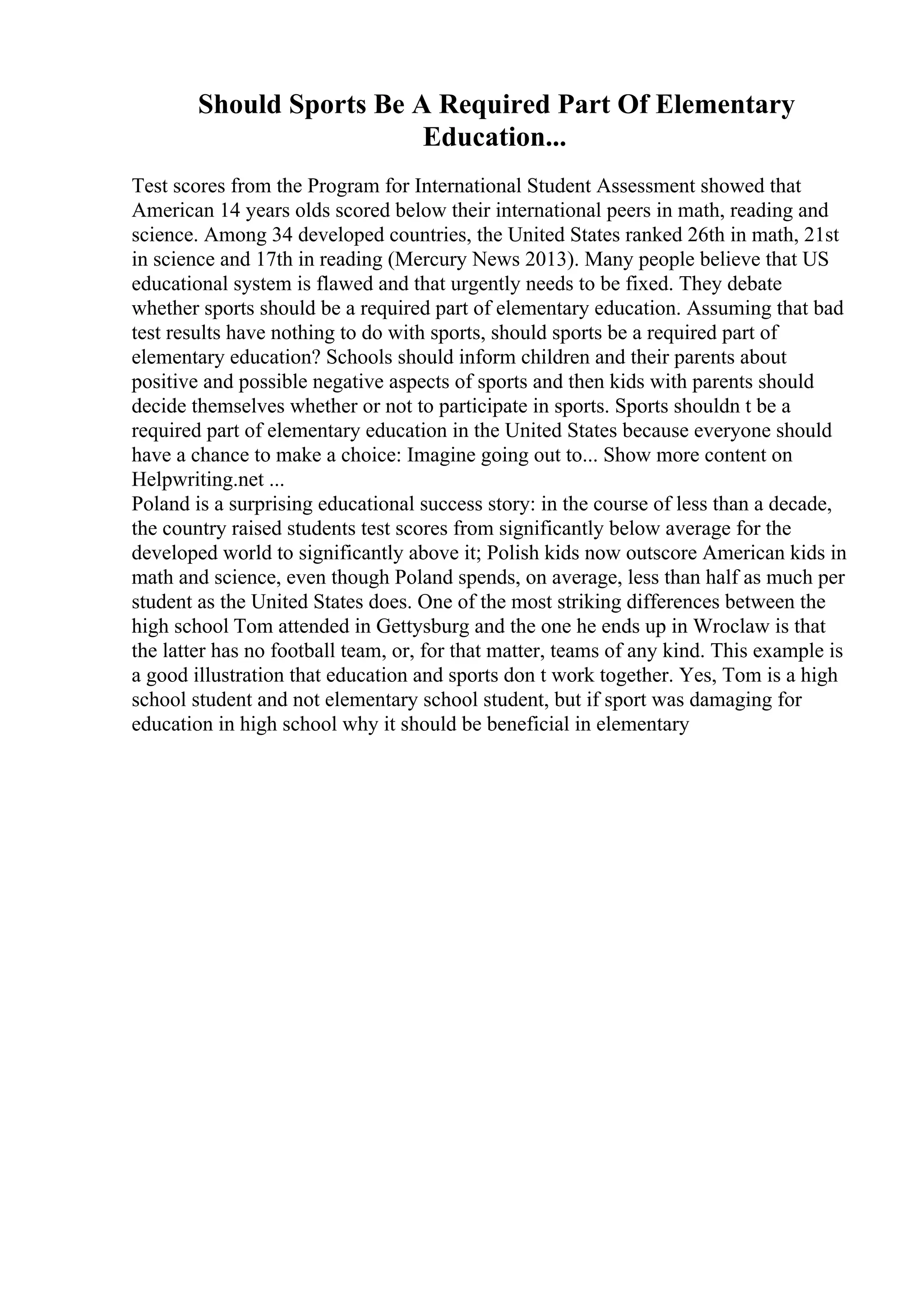 Should Sports Be A Required Part Of Elementary
Education...
Test scores from the Program for International Student Assessment showed that
American 14 years olds scored below their international peers in math, reading and
science. Among 34 developed countries, the United States ranked 26th in math, 21st
in science and 17th in reading (Mercury News 2013). Many people believe that US
educational system is flawed and that urgently needs to be fixed. They debate
whether sports should be a required part of elementary education. Assuming that bad
test results have nothing to do with sports, should sports be a required part of
elementary education? Schools should inform children and their parents about
positive and possible negative aspects of sports and then kids with parents should
decide themselves whether or not to participate in sports. Sports shouldn t be a
required part of elementary education in the United States because everyone should
have a chance to make a choice: Imagine going out to... Show more content on
Helpwriting.net ...
Poland is a surprising educational success story: in the course of less than a decade,
the country raised students test scores from significantly below average for the
developed world to significantly above it; Polish kids now outscore American kids in
math and science, even though Poland spends, on average, less than half as much per
student as the United States does. One of the most striking differences between the
high school Tom attended in Gettysburg and the one he ends up in Wroclaw is that
the latter has no football team, or, for that matter, teams of any kind. This example is
a good illustration that education and sports don t work together. Yes, Tom is a high
school student and not elementary school student, but if sport was damaging for
education in high school why it should be beneficial in elementary
 